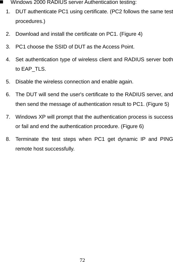  72  Windows 2000 RADIUS server Authentication testing: 1.  DUT authenticate PC1 using certificate. (PC2 follows the same test procedures.) 2.  Download and install the certificate on PC1. (Figure 4) 3.  PC1 choose the SSID of DUT as the Access Point. 4.  Set authentication type of wireless client and RADIUS server both to EAP_TLS. 5.  Disable the wireless connection and enable again. 6.  The DUT will send the user&apos;s certificate to the RADIUS server, and then send the message of authentication result to PC1. (Figure 5) 7.  Windows XP will prompt that the authentication process is success or fail and end the authentication procedure. (Figure 6) 8.  Terminate the test steps when PC1 get dynamic IP and PING remote host successfully. 