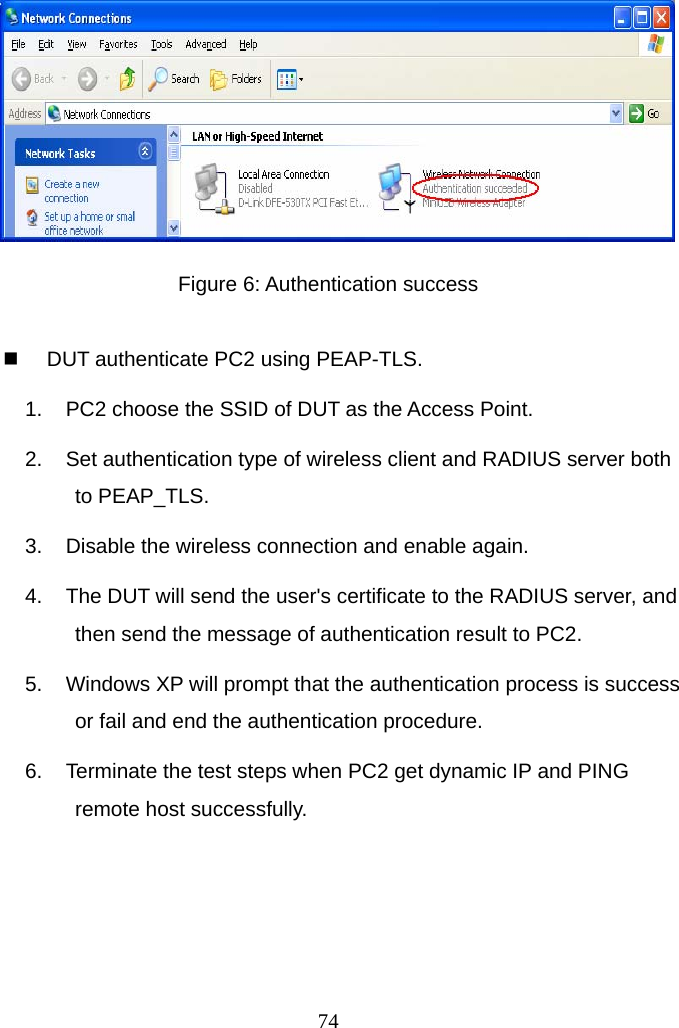  Figure 6: Authentication success    DUT authenticate PC2 using PEAP-TLS. 1.  PC2 choose the SSID of DUT as the Access Point. 2.  Set authentication type of wireless client and RADIUS server both to PEAP_TLS. 3.  Disable the wireless connection and enable again. 4.  The DUT will send the user&apos;s certificate to the RADIUS server, and then send the message of authentication result to PC2. 5.  Windows XP will prompt that the authentication process is success or fail and end the authentication procedure. 6.  Terminate the test steps when PC2 get dynamic IP and PING remote host successfully.     74