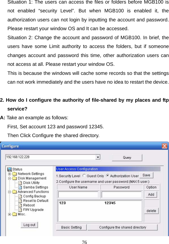 Situation 1: The users can access the files or folders before MGB100 is not enabled “security Level”. But when MGB100 is enabled it, the authorization users can not login by inputting the account and password. Please restart your window OS and It can be accessed. Situation 2: Change the account and password of MGB100. In brief, the users have some Limit authority to access the folders, but if someone changes account and password this time, other authorization users can not access at all. Please restart your window OS. This is because the windows will cache some records so that the settings can not work immediately and the users have no idea to restart the device.   2. How do I configure the authority of file-shared by my places and ftp service? A: Take an example as follows:  First, Set account 123 and password 12345. Then Click Configure the shared directory.   76