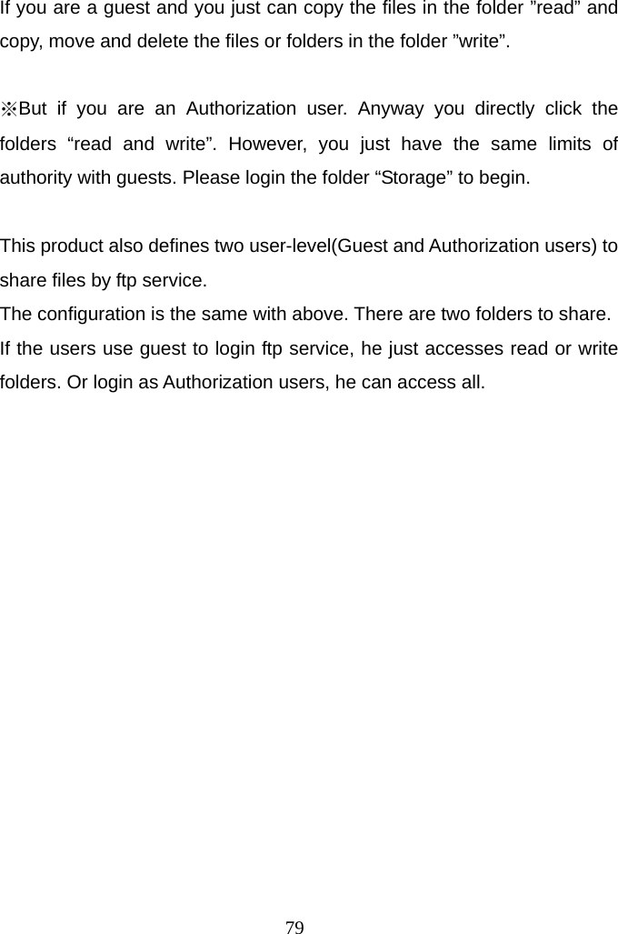  79If you are a guest and you just can copy the files in the folder ”read” and copy, move and delete the files or folders in the folder ”write”.  ※But if you are an Authorization user. Anyway you directly click the folders “read and write”. However, you just have the same limits of authority with guests. Please login the folder “Storage” to begin.  This product also defines two user-level(Guest and Authorization users) to share files by ftp service. The configuration is the same with above. There are two folders to share. If the users use guest to login ftp service, he just accesses read or write folders. Or login as Authorization users, he can access all. 