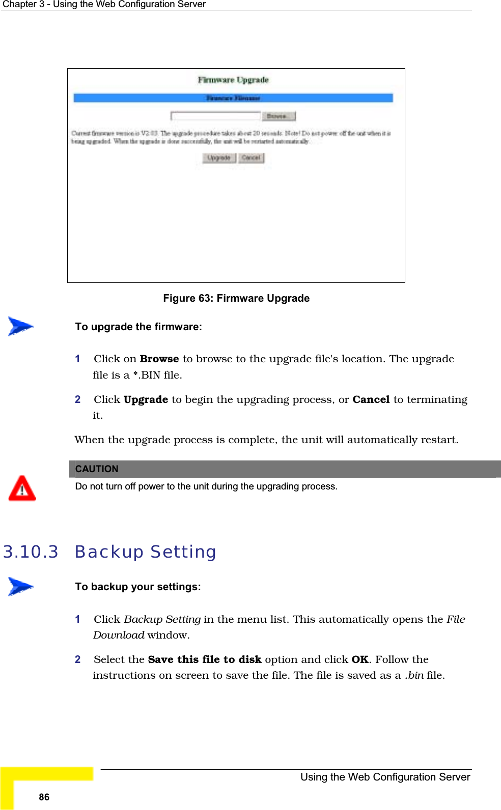 Chapter 3 - Using the Web Configuration ServerFigure 63: Firmware UpgradeTo upgrade the firmware:1Click on Browse to browse to the upgrade file&apos;s location. The upgradefile is a *.BIN file.2Click Upgrade to begin the upgrading process, or Cancel to terminatingit.When the upgrade process is complete, the unit will automatically restart.CAUTIONDo not turn off power to the unit during the upgrading process.3.10.3 Backup SettingTo backup your settings:1Click Backup Setting in the menu list. This automatically opens the FileDownload window.2Select the Save this file to disk option and click OK. Follow theinstructions on screen to save the file. The file is saved as a .bin file.Using the Web Configuration Server86