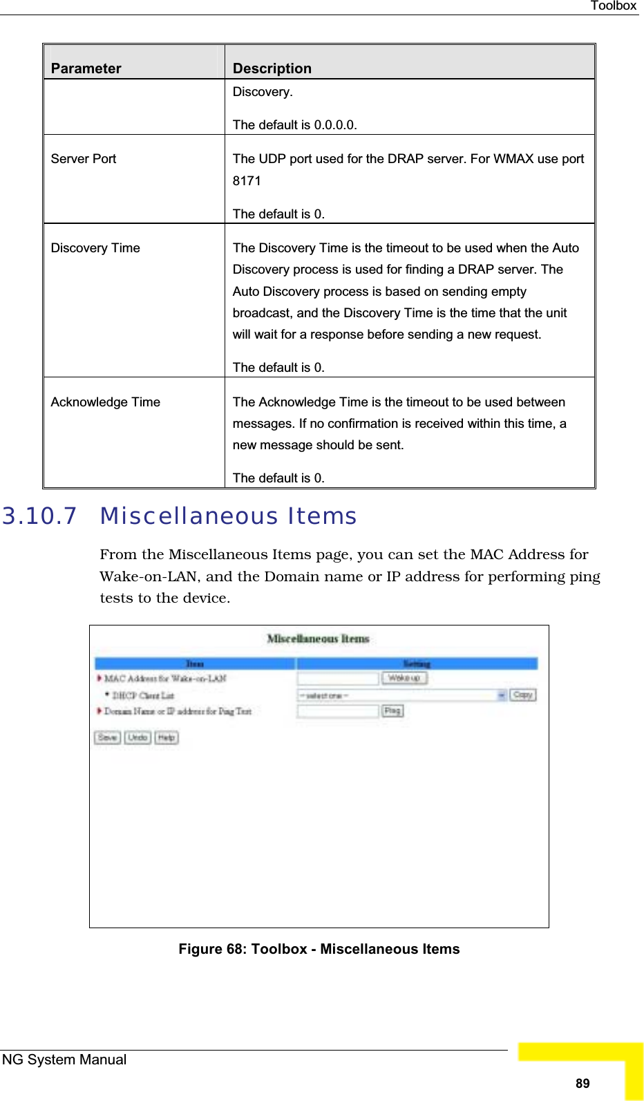 ToolboxParameter DescriptionDiscovery.The default is 0.0.0.0. Server Port  The UDP port used for the DRAP server. For WMAX use port8171The default is 0.Discovery Time The Discovery Time is the timeout to be used when the AutoDiscovery process is used for finding a DRAP server. TheAuto Discovery process is based on sending emptybroadcast, and the Discovery Time is the time that the unit will wait for a response before sending a new request.The default is 0. Acknowledge Time The Acknowledge Time is the timeout to be used betweenmessages. If no confirmation is received within this time, a new message should be sent. The default is 0. 3.10.7 Miscellaneous ItemsFrom the Miscellaneous Items page, you can set the MAC Address for Wake-on-LAN, and the Domain name or IP address for performing ping tests to the device.Figure 68: Toolbox - Miscellaneous Items NG System Manual89