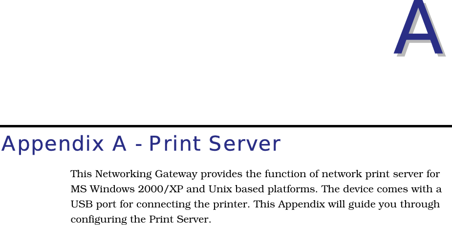 AAAppendix A - Print ServerThis Networking Gateway provides the function of network print server forMS Windows 2000/XP and Unix based platforms. The device comes with a USB port for connecting the printer. This Appendix will guide you throughconfiguring the Print Server.