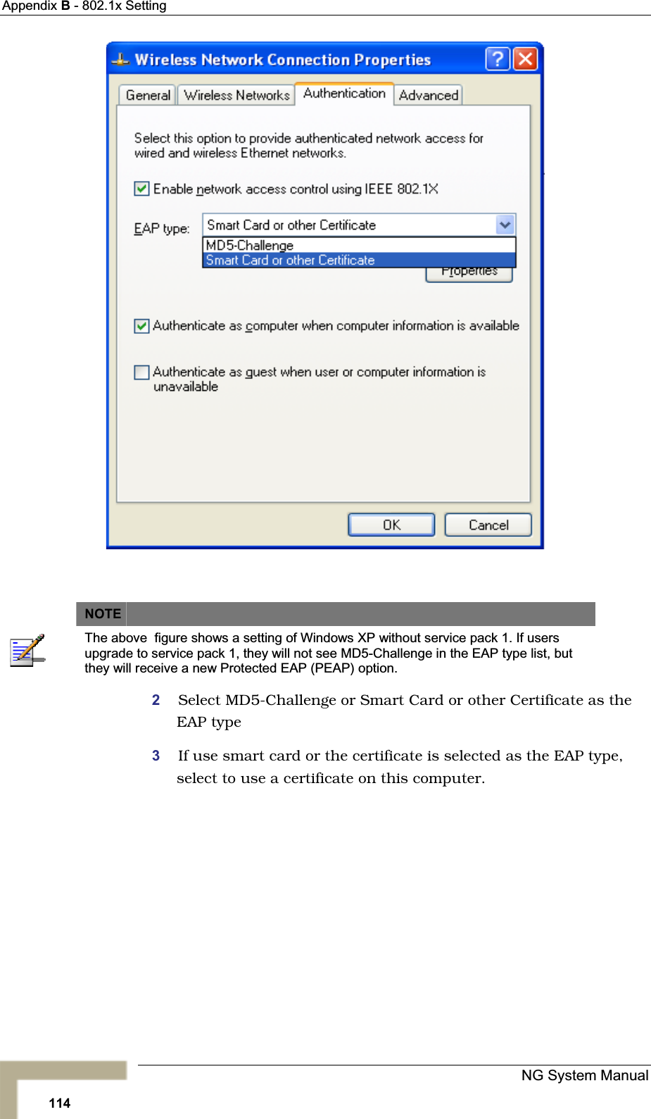 Appendix B - 802.1x SettingNOTEThe above  figure shows a setting of Windows XP without service pack 1. If users upgrade to service pack 1, they will not see MD5-Challenge in the EAP type list, but they will receive a new Protected EAP (PEAP) option. 2Select MD5-Challenge or Smart Card or other Certificate as theEAP type 3If use smart card or the certificate is selected as the EAP type,select to use a certificate on this computer.NG System Manual114