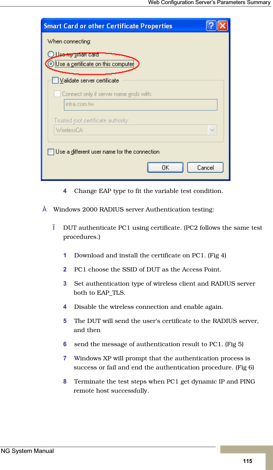 Web Configuration Server’s Parameters Summary4Change EAP type to fit the variable test condition.Windows 2000 RADIUS server Authentication testing:DUT authenticate PC1 using certificate. (PC2 follows the same test procedures.)1Download and install the certificate on PC1. (Fig 4) 2PC1 choose the SSID of DUT as the Access Point.3Set authentication type of wireless client and RADIUS serverboth to EAP_TLS.4Disable the wireless connection and enable again.5The DUT will send the user&apos;s certificate to the RADIUS server,and then6send the message of authentication result to PC1. (Fig 5) 7Windows XP will prompt that the authentication process is success or fail and end the authentication procedure. (Fig 6)8Terminate the test steps when PC1 get dynamic IP and PINGremote host successfully.NG System Manual115