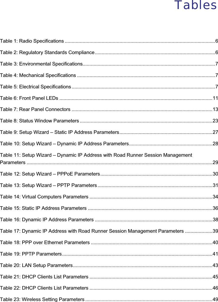 TablesTable 1: Radio Specifications ..............................................................................................................6Table 2: Regulatory Standards Compliance........................................................................................6Table 3: Environmental Specifications.................................................................................................7Table 4: Mechanical Specifications .....................................................................................................7Table 5: Electrical Specifications .........................................................................................................7Table 6: Front Panel LEDs ................................................................................................................11Table 7: Rear Panel Connectors .......................................................................................................13Table 8: Status Window Parameters .................................................................................................23Table 9: Setup Wizard – Static IP Address Parameters....................................................................27Table 10: Setup Wizard – Dynamic IP Address Parameters.............................................................28Table 11: Setup Wizard – Dynamic IP Address with Road Runner Session ManagementParameters ........................................................................................................................................29Table 12: Setup Wizard – PPPoE Parameters..................................................................................30Table 13: Setup Wizard – PPTP Parameters ....................................................................................31Table 14: Virtual Computers Parameters ..........................................................................................34Table 15: Static IP Address Parameters ...........................................................................................36Table 16: Dynamic IP Address Parameters ......................................................................................38Table 17: Dynamic IP Address with Road Runner Session Management Parameters ....................39Table 18: PPP over Ethernet Parameters .........................................................................................40Table 19: PPTP Parameters..............................................................................................................41Table 20: LAN Setup Parameters......................................................................................................43Table 21: DHCP Clients List Parameters ..........................................................................................45Table 22: DHCP Clients List Parameters ..........................................................................................46Table 23: Wireless Setting Parameters .............................................................................................49