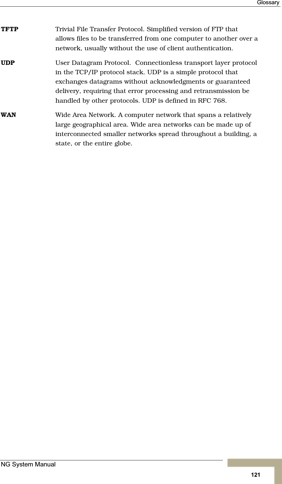 GlossaryTFTP Trivial File Transfer Protocol. Simplified version of FTP that allows files to be transferred from one computer to another over a network, usually without the use of client authentication.UDP User Datagram Protocol.  Connectionless transport layer protocolin the TCP/IP protocol stack. UDP is a simple protocol thatexchanges datagrams without acknowledgments or guaranteeddelivery, requiring that error processing and retransmission behandled by other protocols. UDP is defined in RFC 768.WAN Wide Area Network. A computer network that spans a relativelylarge geographical area. Wide area networks can be made up ofinterconnected smaller networks spread throughout a building, a state, or the entire globe. NG System Manual121