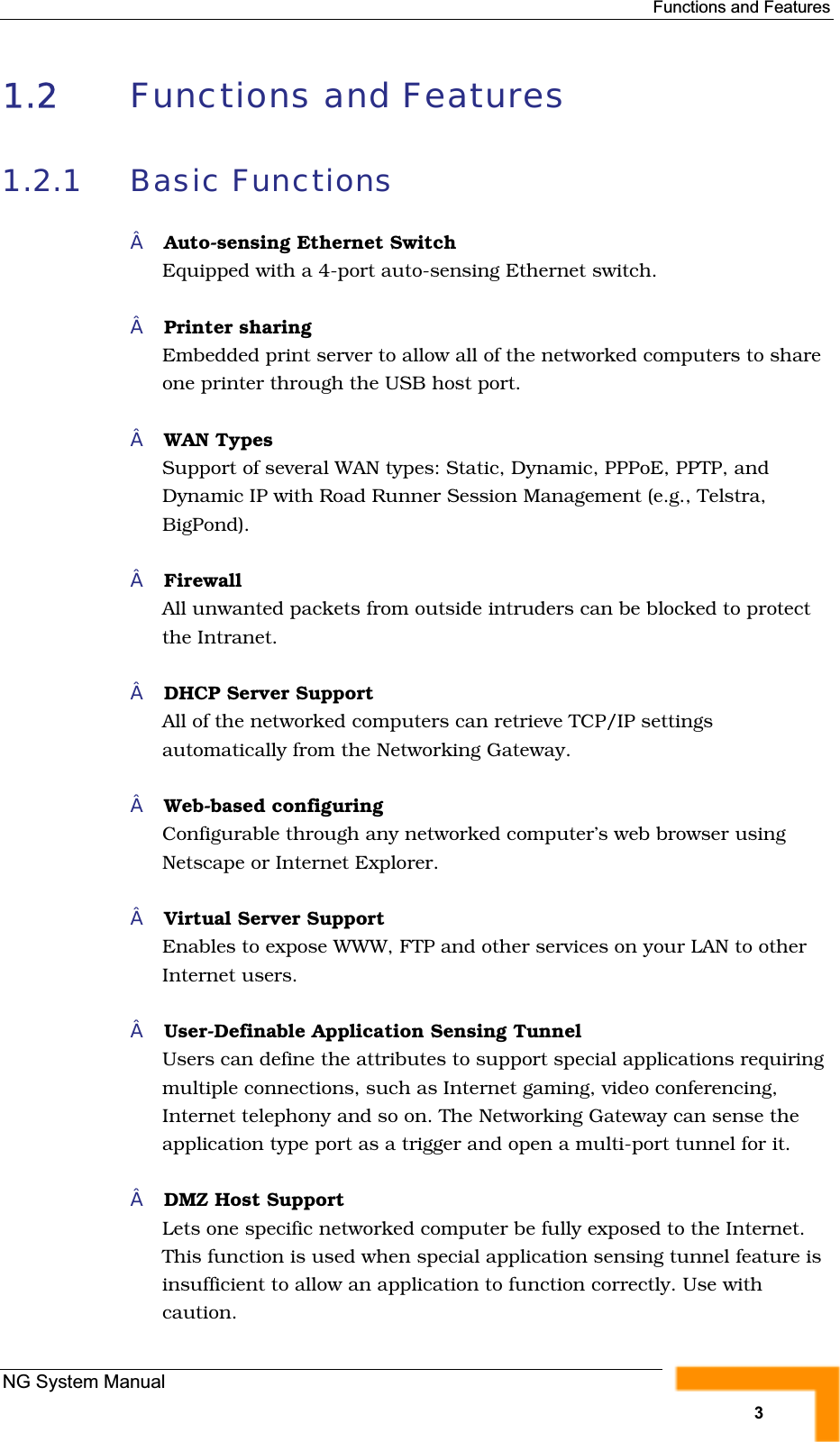 Functions and Features1.2 Functions and Features 1.2.1 Basic FunctionsAuto-sensing Ethernet SwitchEquipped with a 4-port auto-sensing Ethernet switch.Printer sharing Embedded print server to allow all of the networked computers to shareone printer through the USB host port.WAN TypesSupport of several WAN types: Static, Dynamic, PPPoE, PPTP, and Dynamic IP with Road Runner Session Management (e.g., Telstra,BigPond).FirewallAll unwanted packets from outside intruders can be blocked to protectthe Intranet.DHCP Server SupportAll of the networked computers can retrieve TCP/IP settingsautomatically from the Networking Gateway.Web-based configuringConfigurable through any networked computer’s web browser usingNetscape or Internet Explorer.Virtual Server Support Enables to expose WWW, FTP and other services on your LAN to otherInternet users.User-Definable Application Sensing TunnelUsers can define the attributes to support special applications requiringmultiple connections, such as Internet gaming, video conferencing,Internet telephony and so on. The Networking Gateway can sense theapplication type port as a trigger and open a multi-port tunnel for it.DMZ Host SupportLets one specific networked computer be fully exposed to the Internet.This function is used when special application sensing tunnel feature is insufficient to allow an application to function correctly. Use with caution.NG System Manual3