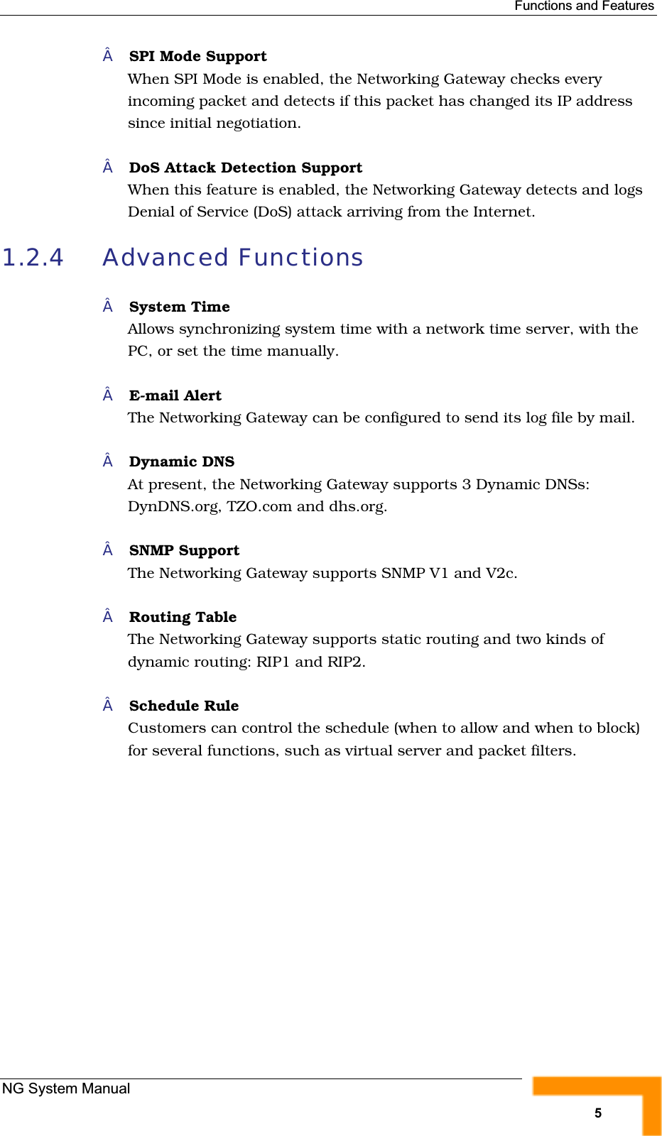 Functions and FeaturesSPI Mode SupportWhen SPI Mode is enabled, the Networking Gateway checks everyincoming packet and detects if this packet has changed its IP addresssince initial negotiation.DoS Attack Detection SupportWhen this feature is enabled, the Networking Gateway detects and logsDenial of Service (DoS) attack arriving from the Internet.1.2.4 Advanced FunctionsSystem TimeAllows synchronizing system time with a network time server, with thePC, or set the time manually.E-mail AlertThe Networking Gateway can be configured to send its log file by mail. Dynamic DNSAt present, the Networking Gateway supports 3 Dynamic DNSs:DynDNS.org, TZO.com and dhs.org.SNMP SupportThe Networking Gateway supports SNMP V1 and V2c.Routing Table The Networking Gateway supports static routing and two kinds ofdynamic routing: RIP1 and RIP2.Schedule RuleCustomers can control the schedule (when to allow and when to block)for several functions, such as virtual server and packet filters.NG System Manual5