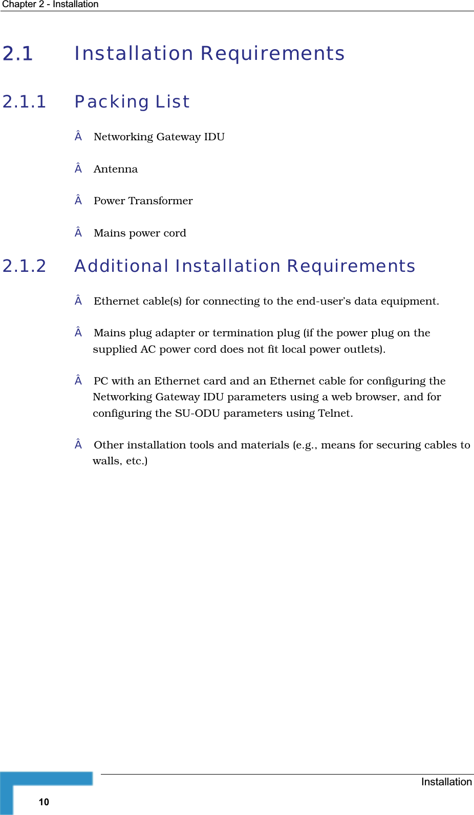 Chapter 2 - Installation2.1 Installation Requirements 2.1.1 Packing ListNetworking Gateway IDUAntennaPower TransformerMains power cord2.1.2 Additional Installation Requirements Ethernet cable(s) for connecting to the end-user’s data equipment.Mains plug adapter or termination plug (if the power plug on thesupplied AC power cord does not fit local power outlets).PC with an Ethernet card and an Ethernet cable for configuring theNetworking Gateway IDU parameters using a web browser, and forconfiguring the SU-ODU parameters using Telnet.Other installation tools and materials (e.g., means for securing cables to walls, etc.)Installation10