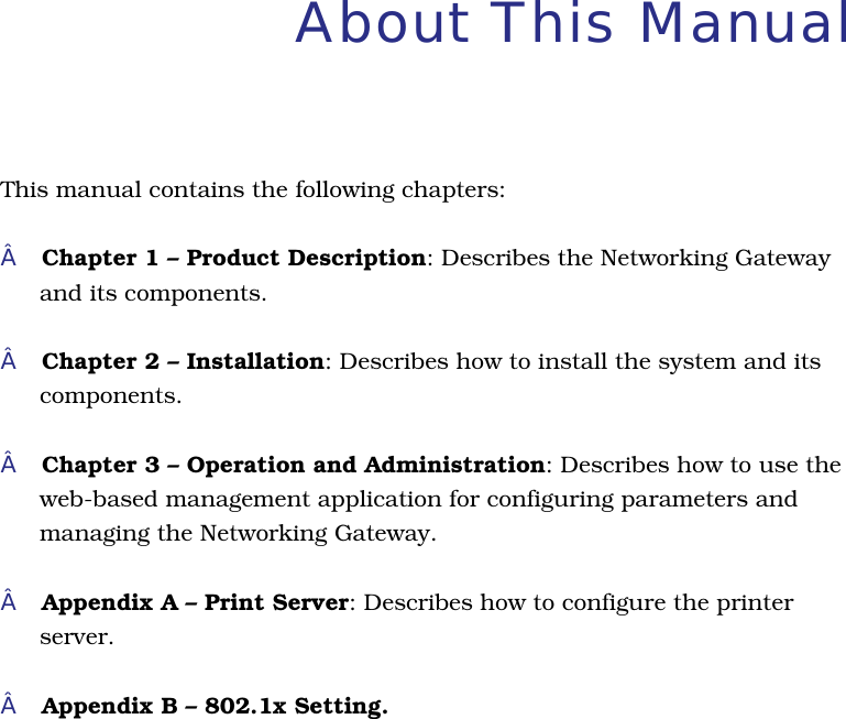 About This Manual This manual contains the following chapters:Chapter 1 – Product Description: Describes the Networking Gatewayand its components.Chapter 2 – Installation: Describes how to install the system and its components.Chapter 3 – Operation and Administration: Describes how to use theweb-based management application for configuring parameters andmanaging the Networking Gateway.Appendix A – Print Server: Describes how to configure the printerserver.Appendix B – 802.1x Setting.