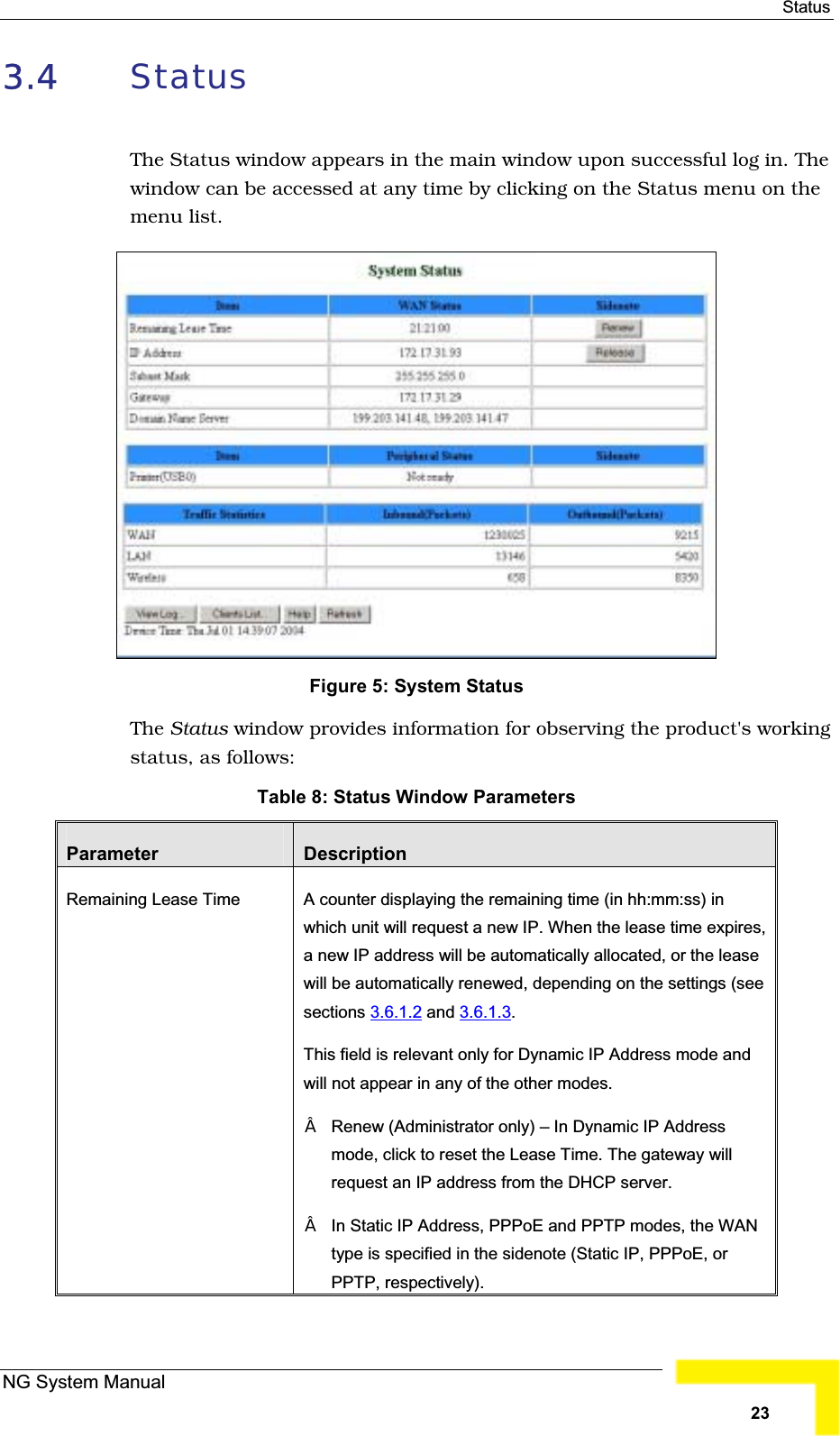 Status3.4 StatusThe Status window appears in the main window upon successful log in. Thewindow can be accessed at any time by clicking on the Status menu on themenu list. Figure 5: System StatusThe Status window provides information for observing the product&apos;s workingstatus, as follows:Table 8: Status Window ParametersParameter DescriptionRemaining Lease Time A counter displaying the remaining time (in hh:mm:ss) in which unit will request a new IP. When the lease time expires,a new IP address will be automatically allocated, or the leasewill be automatically renewed, depending on the settings (seesections 3.6.1.2 and 3.6.1.3.This field is relevant only for Dynamic IP Address mode andwill not appear in any of the other modes.Renew (Administrator only) – In Dynamic IP Address mode, click to reset the Lease Time. The gateway willrequest an IP address from the DHCP server.In Static IP Address, PPPoE and PPTP modes, the WAN type is specified in the sidenote (Static IP, PPPoE, or PPTP, respectively).NG System Manual23