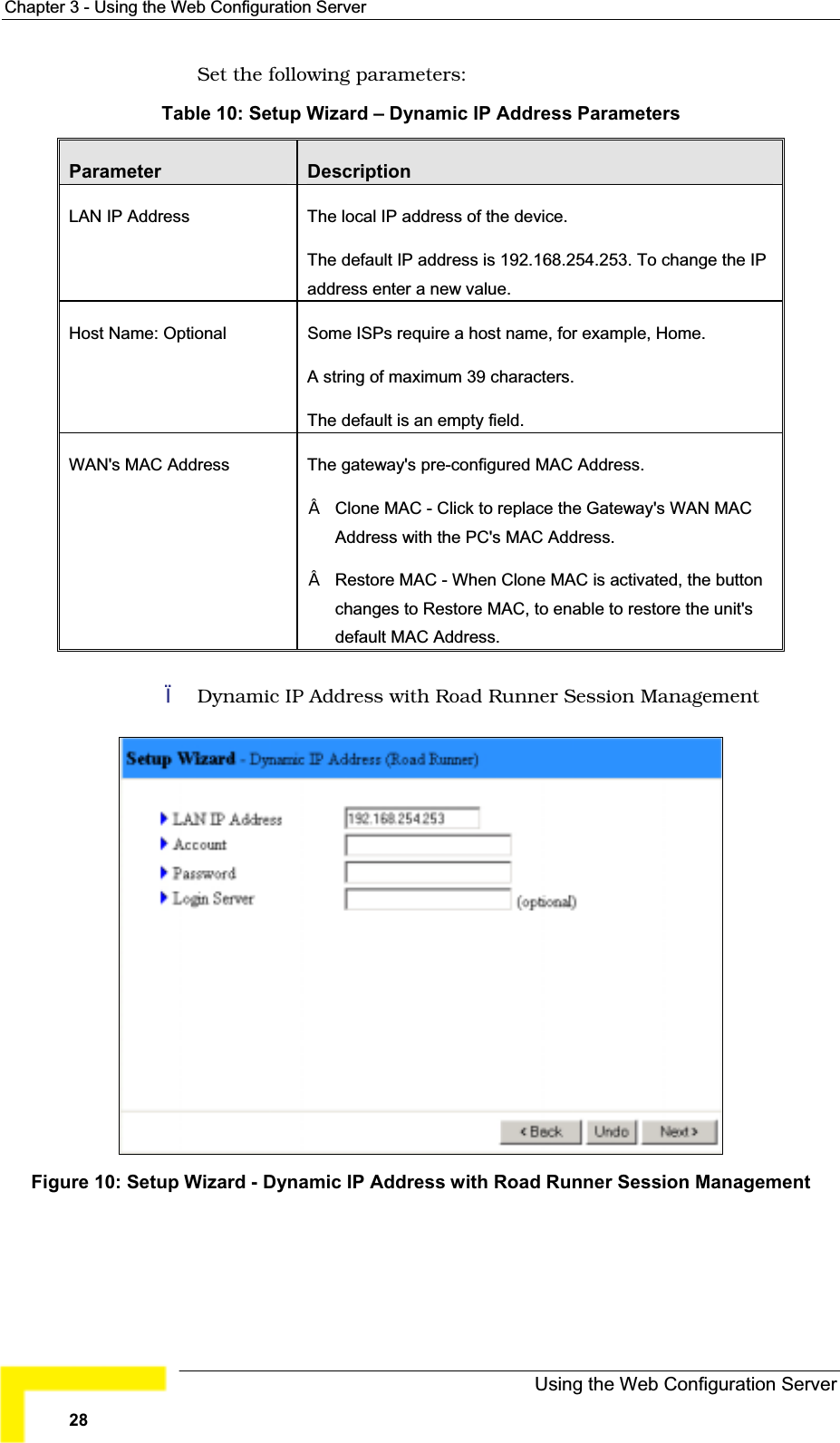 Chapter 3 - Using the Web Configuration ServerSet the following parameters:Table 10: Setup Wizard – Dynamic IP Address ParametersParameter DescriptionLAN IP Address The local IP address of the device.The default IP address is 192.168.254.253. To change the IPaddress enter a new value.Host Name: Optional  Some ISPs require a host name, for example, Home.A string of maximum 39 characters.The default is an empty field.WAN&apos;s MAC Address  The gateway&apos;s pre-configured MAC Address.Clone MAC - Click to replace the Gateway&apos;s WAN MAC Address with the PC&apos;s MAC Address. Restore MAC - When Clone MAC is activated, the button changes to Restore MAC, to enable to restore the unit&apos;sdefault MAC Address. Dynamic IP Address with Road Runner Session ManagementFigure 10: Setup Wizard - Dynamic IP Address with Road Runner Session ManagementUsing the Web Configuration Server28