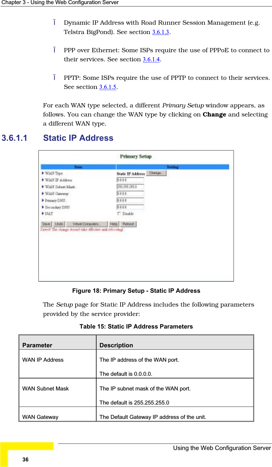 Chapter 3 - Using the Web Configuration ServerDynamic IP Address with Road Runner Session Management (e.g.Telstra BigPond). See section 3.6.1.3.PPP over Ethernet: Some ISPs require the use of PPPoE to connect totheir services. See section 3.6.1.4.PPTP: Some ISPs require the use of PPTP to connect to their services.See section 3.6.1.5.For each WAN type selected, a different Primary Setup window appears, as follows. You can change the WAN type by clicking on Change and selectinga different WAN type.3.6.1.1 Static IP AddressFigure 18: Primary Setup - Static IP Address The Setup page for Static IP Address includes the following parametersprovided by the service provider:Table 15: Static IP Address ParametersParameter DescriptionWAN IP Address  The IP address of the WAN port. The default is 0.0.0.0. WAN Subnet Mask The IP subnet mask of the WAN port. The default is 255.255.255.0WAN Gateway The Default Gateway IP address of the unit. Using the Web Configuration Server36