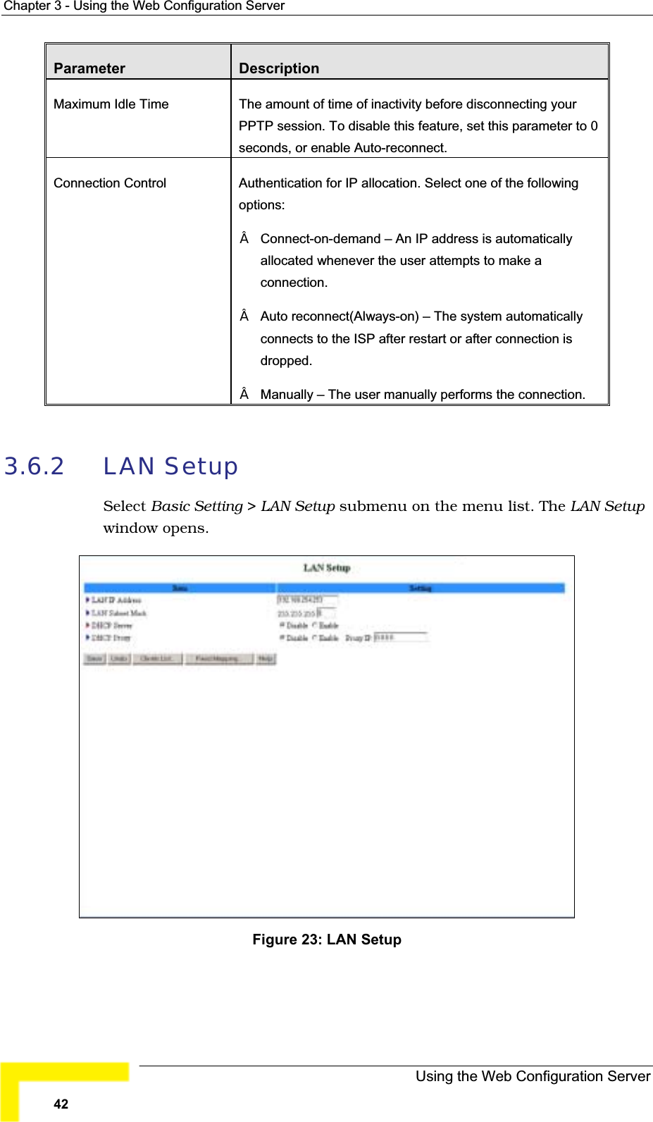 Chapter 3 - Using the Web Configuration ServerParameter DescriptionMaximum Idle Time The amount of time of inactivity before disconnecting yourPPTP session. To disable this feature, set this parameter to 0seconds, or enable Auto-reconnect.Connection Control Authentication for IP allocation. Select one of the followingoptions:Connect-on-demand – An IP address is automaticallyallocated whenever the user attempts to make aconnection.Auto reconnect(Always-on) – The system automaticallyconnects to the ISP after restart or after connection is dropped.Manually – The user manually performs the connection.3.6.2 LAN SetupSelect Basic Setting &gt; LAN Setup submenu on the menu list. The LAN Setupwindow opens.Figure 23: LAN SetupUsing the Web Configuration Server42