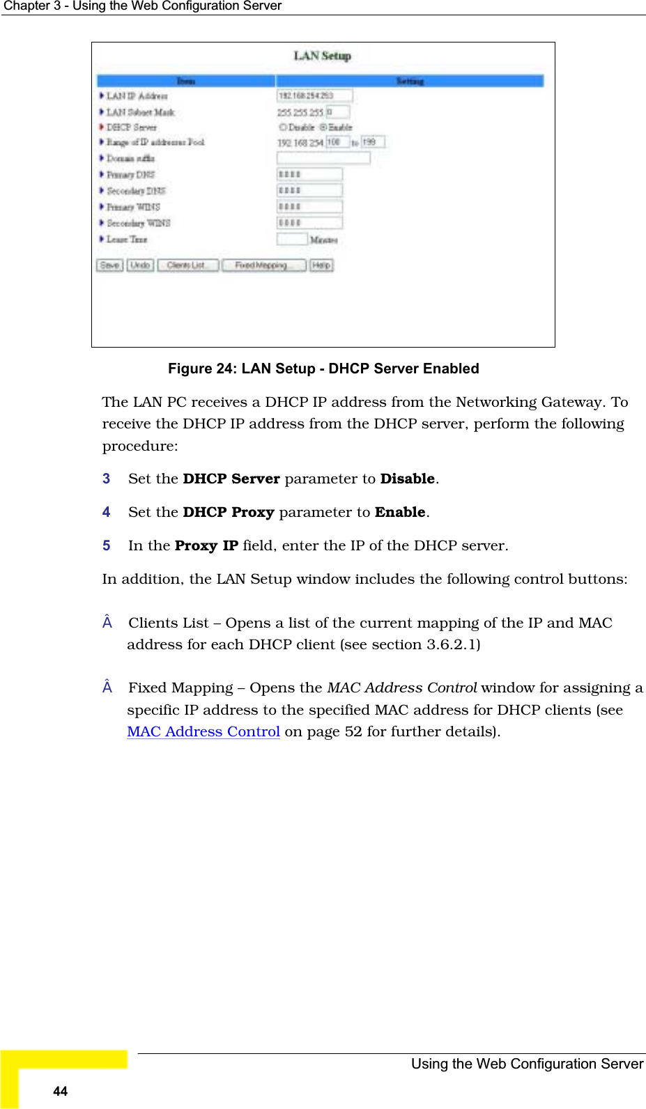 Chapter 3 - Using the Web Configuration ServerFigure 24: LAN Setup - DHCP Server Enabled The LAN PC receives a DHCP IP address from the Networking Gateway. To receive the DHCP IP address from the DHCP server, perform the followingprocedure:3Set the DHCP Server parameter to Disable.4Set the DHCP Proxy parameter to Enable.5In the Proxy IP field, enter the IP of the DHCP server.In addition, the LAN Setup window includes the following control buttons:Clients List – Opens a list of the current mapping of the IP and MAC address for each DHCP client (see section 3.6.2.1)Fixed Mapping – Opens the MAC Address Control window for assigning a specific IP address to the specified MAC address for DHCP clients (seeMAC Address Control on page 52 for further details).Using the Web Configuration Server44