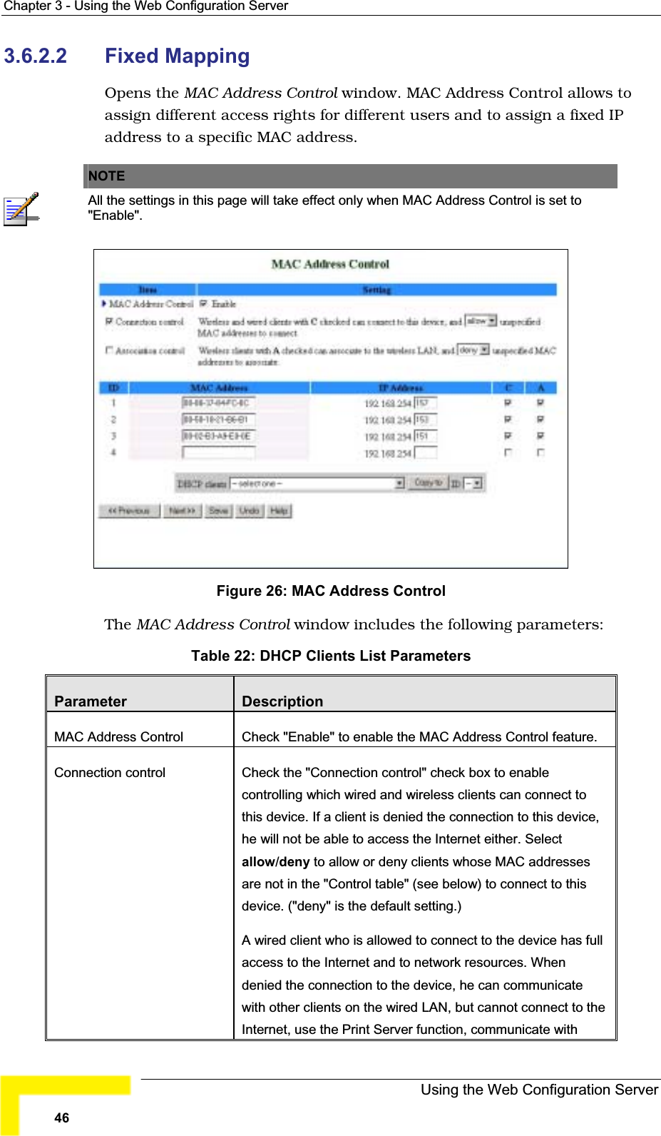 Chapter 3 - Using the Web Configuration Server3.6.2.2 Fixed MappingOpens the MAC Address Control window. MAC Address Control allows toassign different access rights for different users and to assign a fixed IPaddress to a specific MAC address.NOTEAll the settings in this page will take effect only when MAC Address Control is set to &quot;Enable&quot;.Figure 26: MAC Address ControlThe MAC Address Control window includes the following parameters:Table 22: DHCP Clients List ParametersParameter DescriptionMAC Address Control Check &quot;Enable&quot; to enable the MAC Address Control feature.Connection control Check the &quot;Connection control&quot; check box to enablecontrolling which wired and wireless clients can connect to this device. If a client is denied the connection to this device,he will not be able to access the Internet either. Select allow/deny to allow or deny clients whose MAC addressesare not in the &quot;Control table&quot; (see below) to connect to this device. (&quot;deny&quot; is the default setting.) A wired client who is allowed to connect to the device has full access to the Internet and to network resources. Whendenied the connection to the device, he can communicatewith other clients on the wired LAN, but cannot connect to the Internet, use the Print Server function, communicate withUsing the Web Configuration Server46