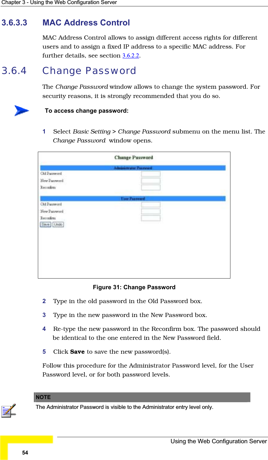 Chapter 3 - Using the Web Configuration Server3.6.3.3 MAC Address ControlMAC Address Control allows to assign different access rights for differentusers and to assign a fixed IP address to a specific MAC address. For further details, see section 3.6.2.2.3.6.4 Change PasswordThe Change Password window allows to change the system password. For security reasons, it is strongly recommended that you do so.To access change password:1Select Basic Setting &gt; Change Password submenu on the menu list. TheChange Password  window opens.Figure 31: Change Password2Type in the old password in the Old Password box.3Type in the new password in the New Password box.4Re-type the new password in the Reconfirm box. The password shouldbe identical to the one entered in the New Password field.5Click Save to save the new password(s).Follow this procedure for the Administrator Password level, for the UserPassword level, or for both password levels.NOTEThe Administrator Password is visible to the Administrator entry level only.Using the Web Configuration Server54