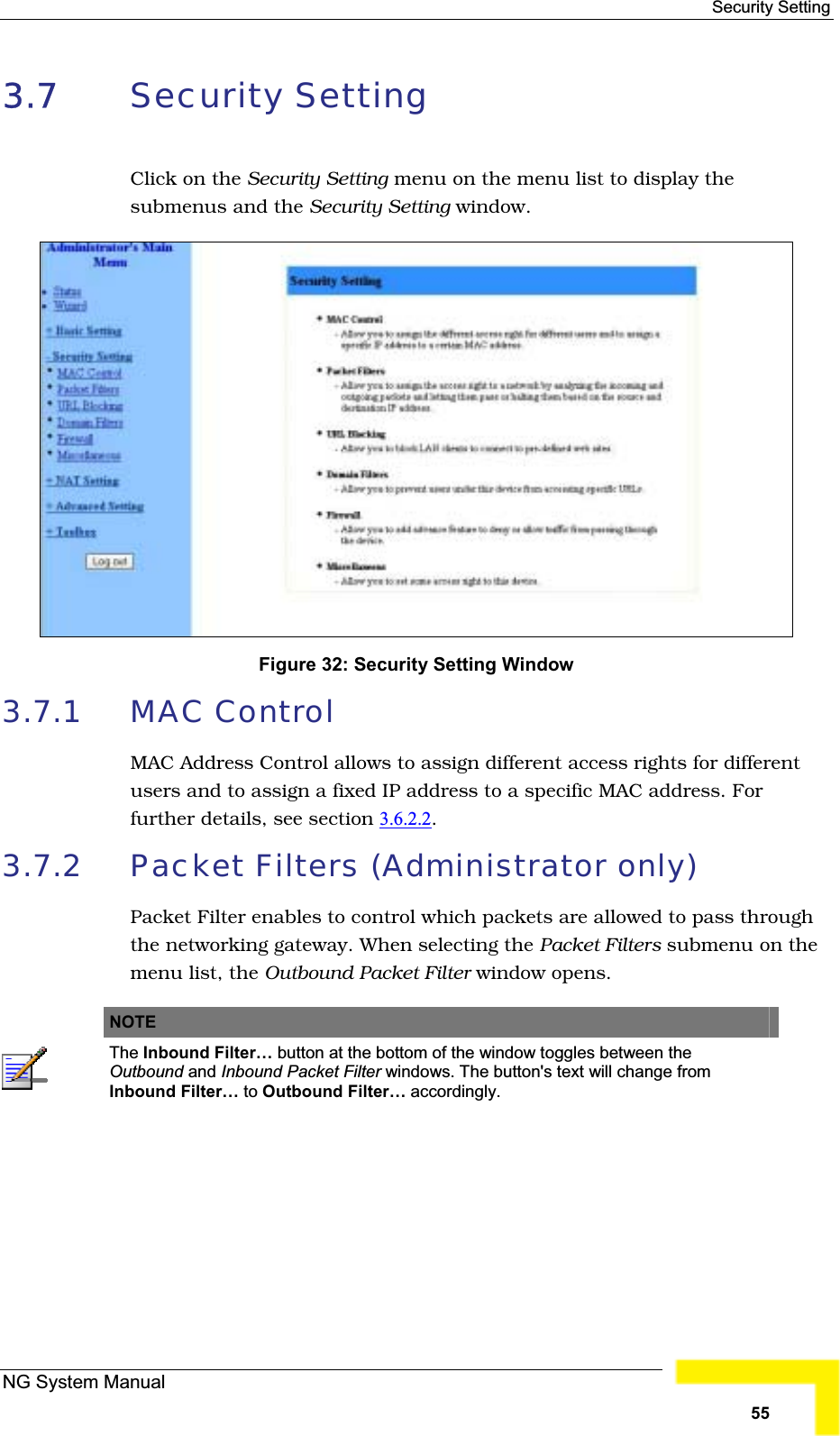 Security Setting 3.7 Security Setting Click on the Security Setting menu on the menu list to display thesubmenus and the Security Setting window.Figure 32: Security Setting Window3.7.1 MAC ControlMAC Address Control allows to assign different access rights for differentusers and to assign a fixed IP address to a specific MAC address. For further details, see section 3.6.2.2.3.7.2 Packet Filters (Administrator only) Packet Filter enables to control which packets are allowed to pass throughthe networking gateway. When selecting the Packet Filters submenu on themenu list, the Outbound Packet Filter window opens.NOTEThe Inbound Filter… button at the bottom of the window toggles between theOutbound and Inbound Packet Filter windows. The button&apos;s text will change from Inbound Filter… to Outbound Filter… accordingly.NG System Manual55