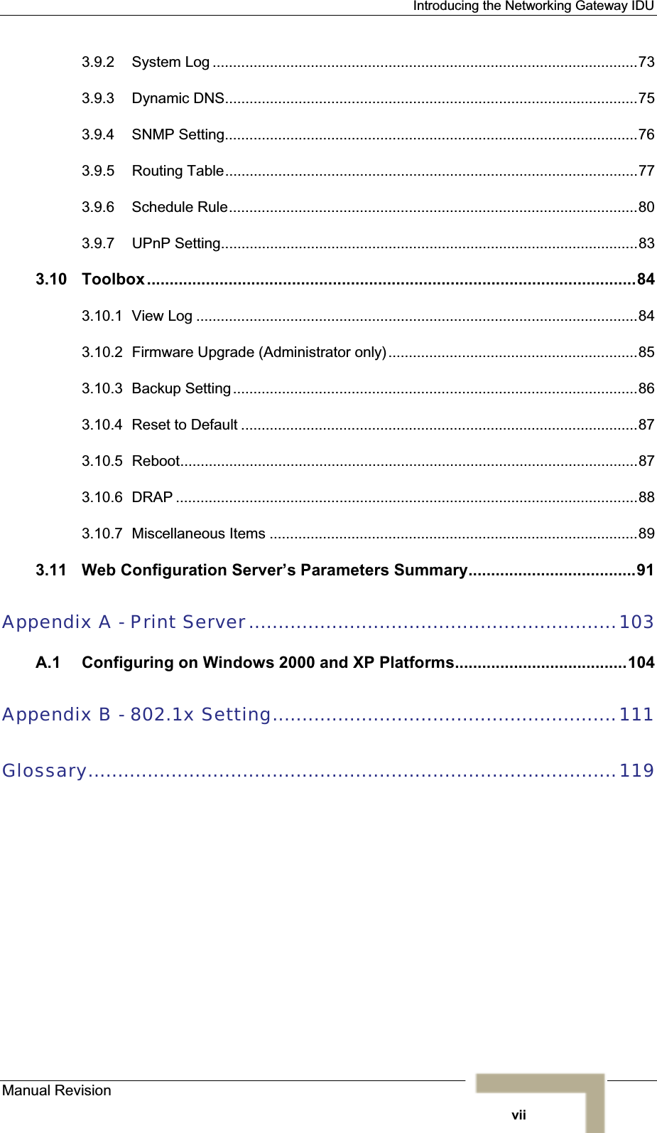 Introducing the Networking Gateway IDU 3.9.2 System Log ........................................................................................................733.9.3 Dynamic DNS.....................................................................................................753.9.4 SNMP Setting.....................................................................................................763.9.5 Routing Table.....................................................................................................773.9.6 Schedule Rule....................................................................................................803.9.7 UPnP Setting......................................................................................................833.10 Toolbox............................................................................................................843.10.1 View Log ............................................................................................................843.10.2 Firmware Upgrade (Administrator only).............................................................853.10.3 Backup Setting...................................................................................................863.10.4 Reset to Default .................................................................................................873.10.5 Reboot................................................................................................................873.10.6 DRAP .................................................................................................................883.10.7 Miscellaneous Items ..........................................................................................893.11 Web Configuration Server’s Parameters Summary.....................................91Appendix A - Print Server..............................................................103A.1 Configuring on Windows 2000 and XP Platforms......................................104Appendix B - 802.1x Setting..........................................................111Glossary.........................................................................................119Manual Revisionvii