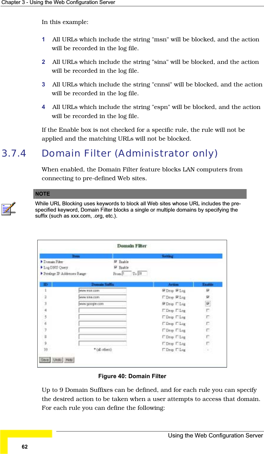Chapter 3 - Using the Web Configuration ServerIn this example:1All URLs which include the string &quot;msn&quot; will be blocked, and the actionwill be recorded in the log file.2All URLs which include the string &quot;sina&quot; will be blocked, and the actionwill be recorded in the log file.3All URLs which include the string &quot;cnnsi&quot; will be blocked, and the action will be recorded in the log file.4All URLs which include the string &quot;espn&quot; will be blocked, and the actionwill be recorded in the log file.If the Enable box is not checked for a specific rule, the rule will not beapplied and the matching URLs will not be blocked.3.7.4 Domain Filter (Administrator only) When enabled, the Domain Filter feature blocks LAN computers fromconnecting to pre-defined Web sites.NOTEWhile URL Blocking uses keywords to block all Web sites whose URL includes the pre-specified keyword, Domain Filter blocks a single or multiple domains by specifying the suffix (such as xxx.com, .org, etc.). Figure 40: Domain Filter Up to 9 Domain Suffixes can be defined, and for each rule you can specifythe desired action to be taken when a user attempts to access that domain. For each rule you can define the following:Using the Web Configuration Server62