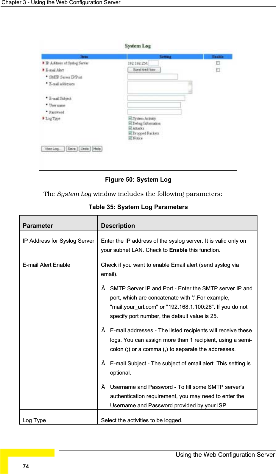 Chapter 3 - Using the Web Configuration ServerFigure 50: System Log The System Log window includes the following parameters:Table 35: System Log ParametersParameter DescriptionIP Address for Syslog Server Enter the IP address of the syslog server. It is valid only on your subnet LAN. Check to Enable this function. E-mail Alert Enable Check if you want to enable Email alert (send syslog viaemail).SMTP Server IP and Port - Enter the SMTP server IP and port, which are concatenate with &apos;:&apos;.For example,&quot;mail.your_url.com&quot; or &quot;192.168.1.100:26&quot;. If you do notspecify port number, the default value is 25.E-mail addresses - The listed recipients will receive these logs. You can assign more than 1 recipient, using a semi-colon (;) or a comma (,) to separate the addresses.E-mail Subject - The subject of email alert. This setting is optional.Username and Password - To fill some SMTP server&apos;s authentication requirement, you may need to enter the Username and Password provided by your ISP.Log Type Select the activities to be logged.Using the Web Configuration Server74