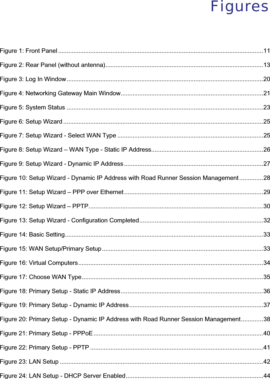 FiguresFigure 1: Front Panel .........................................................................................................................11Figure 2: Rear Panel (without antenna).............................................................................................13Figure 3: Log In Window....................................................................................................................20Figure 4: Networking Gateway Main Window....................................................................................21Figure 5: System Status ....................................................................................................................23Figure 6: Setup Wizard ......................................................................................................................25Figure 7: Setup Wizard - Select WAN Type ......................................................................................25Figure 8: Setup Wizard – WAN Type - Static IP Address..................................................................26Figure 9: Setup Wizard - Dynamic IP Address ..................................................................................27Figure 10: Setup Wizard - Dynamic IP Address with Road Runner Session Management..............28Figure 11: Setup Wizard – PPP over Ethernet ..................................................................................29Figure 12: Setup Wizard – PPTP.......................................................................................................30Figure 13: Setup Wizard - Configuration Completed.........................................................................32Figure 14: Basic Setting.....................................................................................................................33Figure 15: WAN Setup/Primary Setup...............................................................................................33Figure 16: Virtual Computers.............................................................................................................34Figure 17: Choose WAN Type...........................................................................................................35Figure 18: Primary Setup - Static IP Address....................................................................................36Figure 19: Primary Setup - Dynamic IP Address...............................................................................37Figure 20: Primary Setup - Dynamic IP Address with Road Runner Session Management.............38Figure 21: Primary Setup - PPPoE ....................................................................................................40Figure 22: Primary Setup - PPTP ......................................................................................................41Figure 23: LAN Setup ........................................................................................................................42Figure 24: LAN Setup - DHCP Server Enabled.................................................................................44