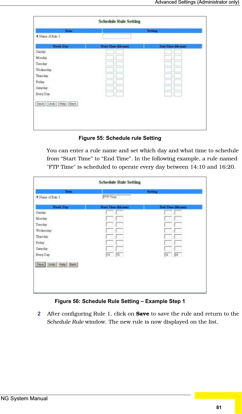 Advanced Settings (Administrator only)Figure 55: Schedule rule Setting You can enter a rule name and set which day and what time to schedulefrom “Start Time” to “End Time”. In the following example, a rule named&quot;FTP Time&quot; is scheduled to operate every day between 14:10 and 16:20. Figure 56: Schedule Rule Setting – Example Step 1 2After configuring Rule 1, click on Save to save the rule and return to theSchedule Rule window. The new rule is now displayed on the list.NG System Manual81