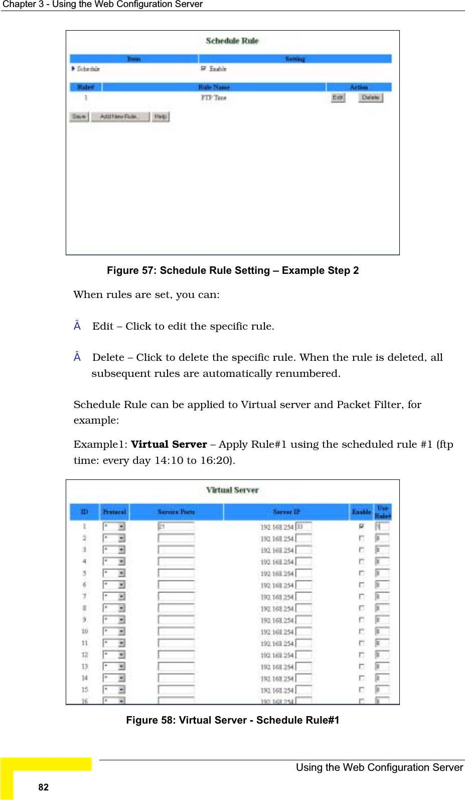 Chapter 3 - Using the Web Configuration ServerFigure 57: Schedule Rule Setting – Example Step 2 When rules are set, you can:Edit – Click to edit the specific rule.Delete – Click to delete the specific rule. When the rule is deleted, allsubsequent rules are automatically renumbered.Schedule Rule can be applied to Virtual server and Packet Filter, forexample:Example1: Virtual Server – Apply Rule#1 using the scheduled rule #1 (ftp time: every day 14:10 to 16:20).Figure 58: Virtual Server - Schedule Rule#1Using the Web Configuration Server82