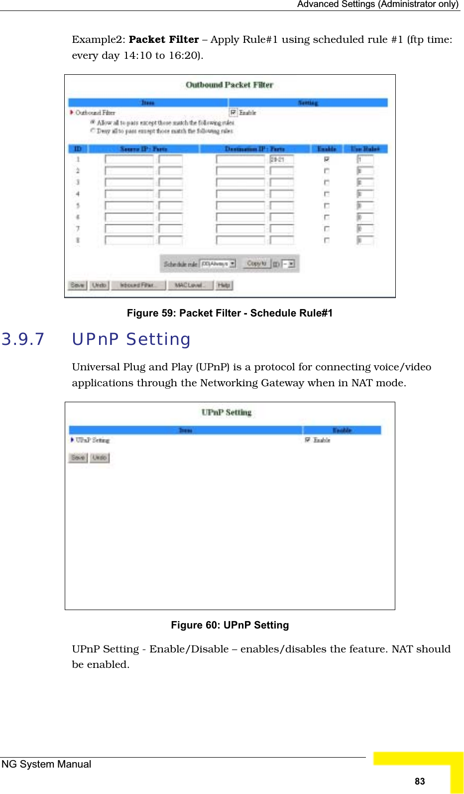 Advanced Settings (Administrator only)Example2: Packet Filter – Apply Rule#1 using scheduled rule #1 (ftp time:every day 14:10 to 16:20).Figure 59: Packet Filter - Schedule Rule#1 3.9.7 UPnP SettingUniversal Plug and Play (UPnP) is a protocol for connecting voice/videoapplications through the Networking Gateway when in NAT mode.Figure 60: UPnP SettingUPnP Setting - Enable/Disable – enables/disables the feature. NAT should be enabled.NG System Manual83