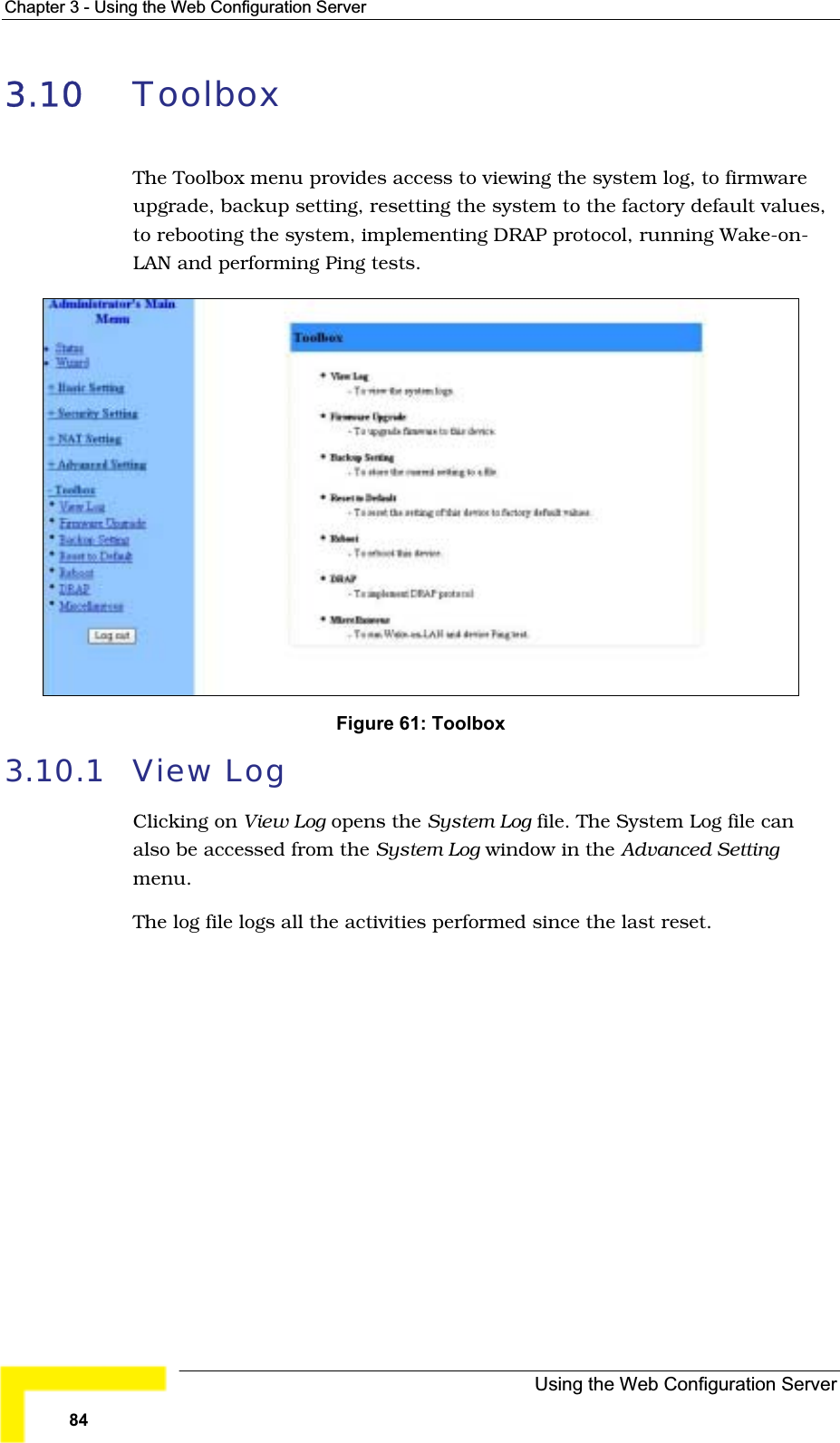 Chapter 3 - Using the Web Configuration Server3.10 ToolboxThe Toolbox menu provides access to viewing the system log, to firmwareupgrade, backup setting, resetting the system to the factory default values, to rebooting the system, implementing DRAP protocol, running Wake-on-LAN and performing Ping tests.Figure 61: Toolbox 3.10.1 View LogClicking on View Log opens the System Log file. The System Log file can also be accessed from the System Log window in the Advanced Settingmenu.The log file logs all the activities performed since the last reset.Using the Web Configuration Server84