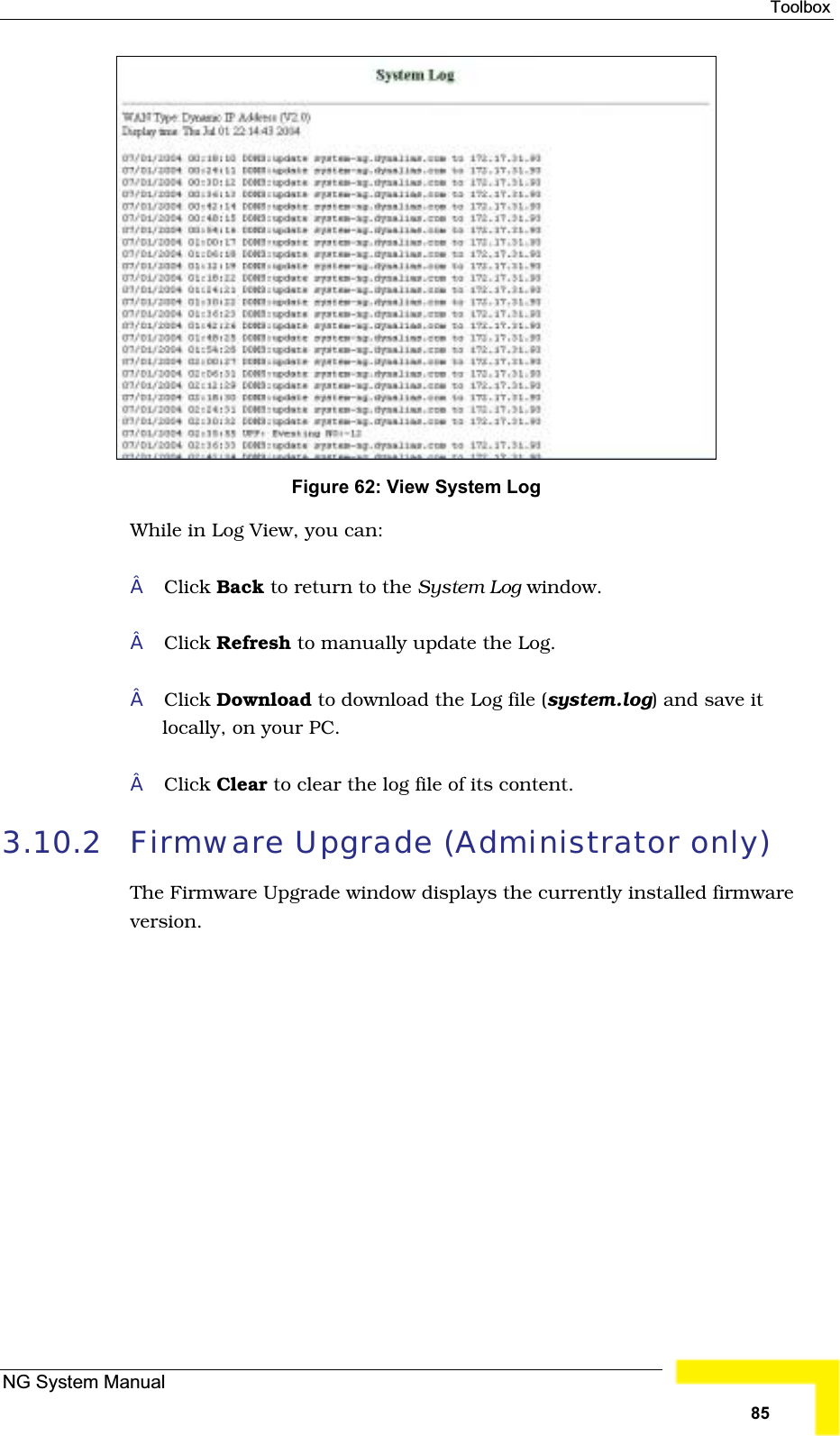 ToolboxFigure 62: View System LogWhile in Log View, you can: Click Back to return to the System Log window.Click Refresh to manually update the Log.Click Download to download the Log file (system.log) and save it locally, on your PC.Click Clear to clear the log file of its content.3.10.2 Firmware Upgrade (Administrator only) The Firmware Upgrade window displays the currently installed firmwareversion.NG System Manual85