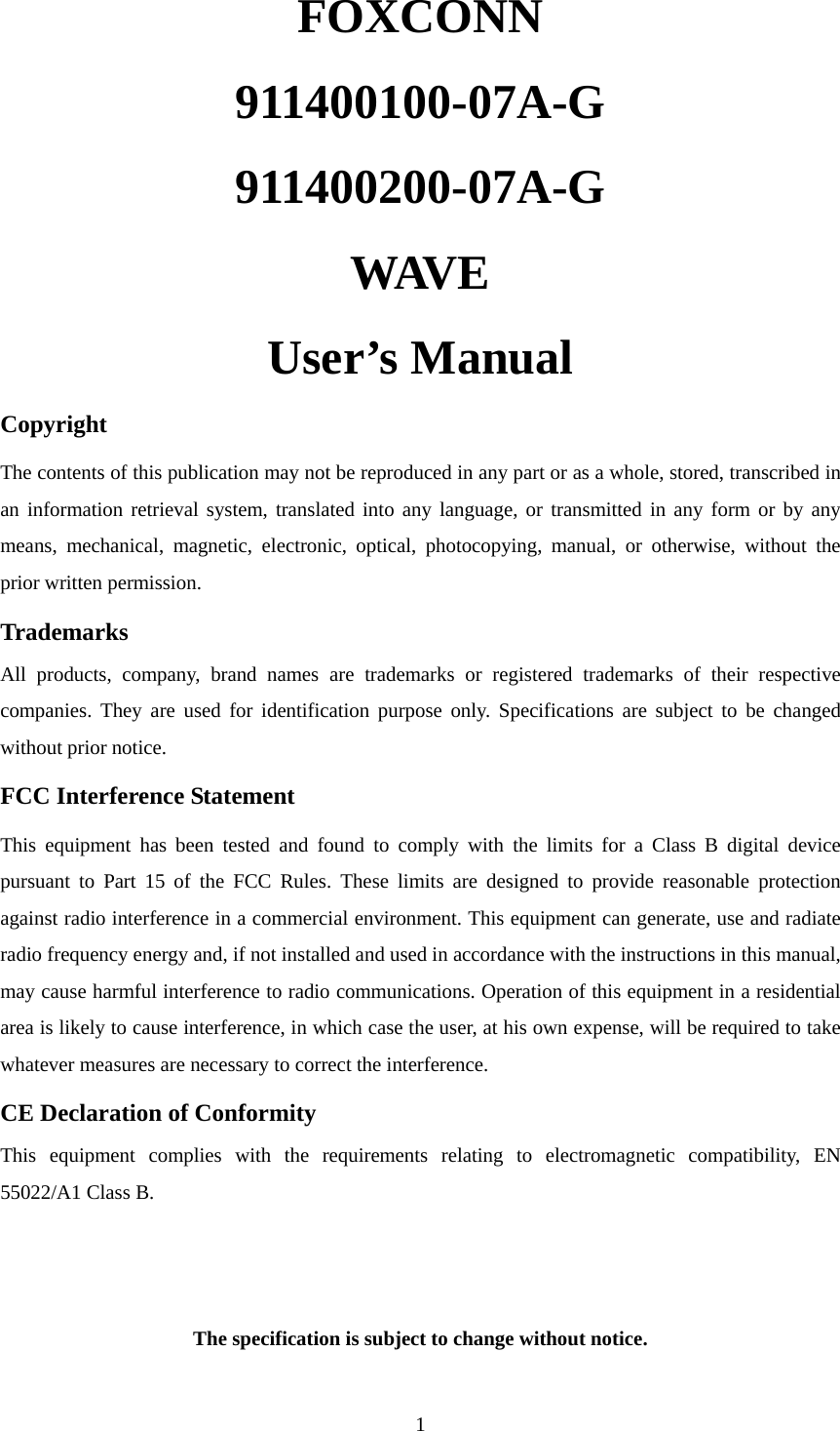  1FOXCONN 911400100-07A-G 911400200-07A-G WAVE     User’s Manual Copyright The contents of this publication may not be reproduced in any part or as a whole, stored, transcribed in an information retrieval system, translated into any language, or transmitted in any form or by any means, mechanical, magnetic, electronic, optical, photocopying, manual, or otherwise, without the prior written permission. Trademarks All products, company, brand names are trademarks or registered trademarks of their respective companies. They are used for identification purpose only. Specifications are subject to be changed without prior notice. FCC Interference Statement This equipment has been tested and found to comply with the limits for a Class B digital device pursuant to Part 15 of the FCC Rules. These limits are designed to provide reasonable protection against radio interference in a commercial environment. This equipment can generate, use and radiate radio frequency energy and, if not installed and used in accordance with the instructions in this manual, may cause harmful interference to radio communications. Operation of this equipment in a residential area is likely to cause interference, in which case the user, at his own expense, will be required to take whatever measures are necessary to correct the interference. CE Declaration of Conformity This equipment complies with the requirements relating to electromagnetic compatibility, EN 55022/A1 Class B.   The specification is subject to change without notice.