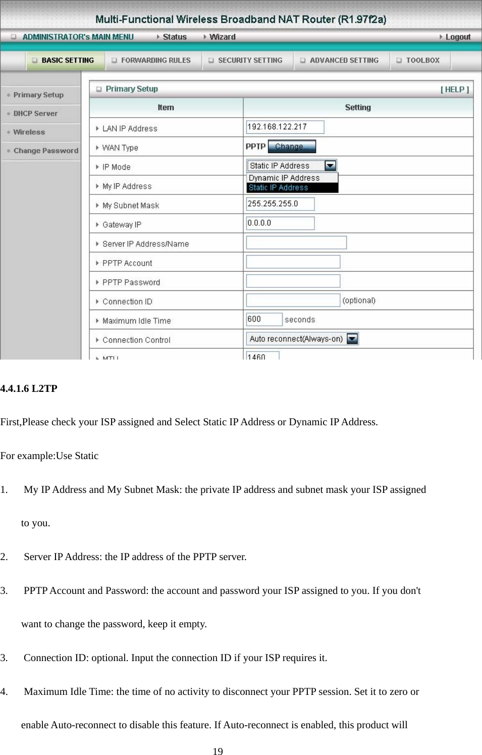  19  4.4.1.6 L2TP First,Please check your ISP assigned and Select Static IP Address or Dynamic IP Address. For example:Use Static 1.      My IP Address and My Subnet Mask: the private IP address and subnet mask your ISP assigned   to you.   2.    Server IP Address: the IP address of the PPTP server.   3.      PPTP Account and Password: the account and password your ISP assigned to you. If you don&apos;t want to change the password, keep it empty.   3.      Connection ID: optional. Input the connection ID if your ISP requires it.   4.      Maximum Idle Time: the time of no activity to disconnect your PPTP session. Set it to zero or   enable Auto-reconnect to disable this feature. If Auto-reconnect is enabled, this product will   