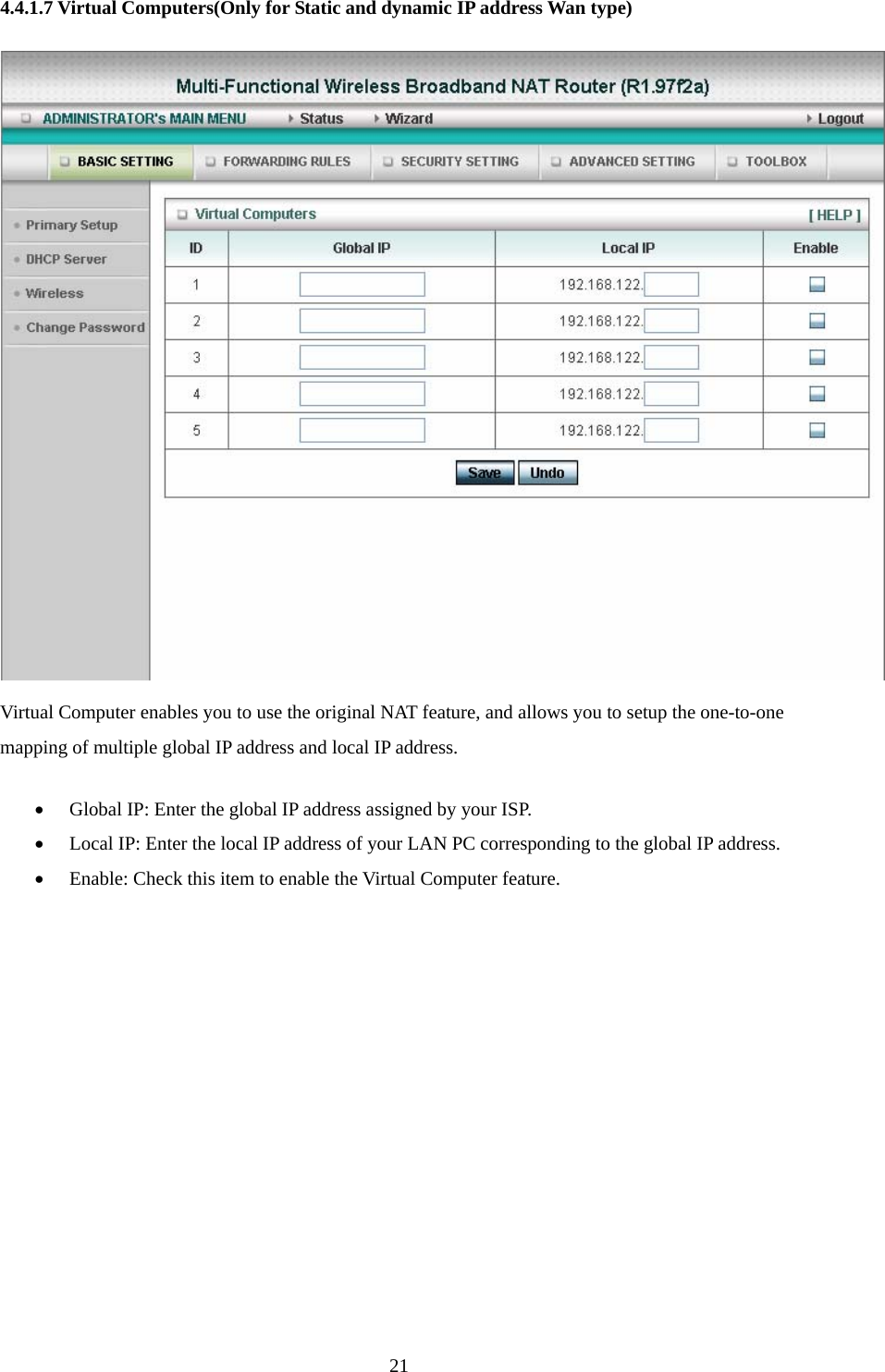  214.4.1.7 Virtual Computers(Only for Static and dynamic IP address Wan type)  Virtual Computer enables you to use the original NAT feature, and allows you to setup the one-to-one mapping of multiple global IP address and local IP address.   • Global IP: Enter the global IP address assigned by your ISP.   • Local IP: Enter the local IP address of your LAN PC corresponding to the global IP address.   • Enable: Check this item to enable the Virtual Computer feature.         