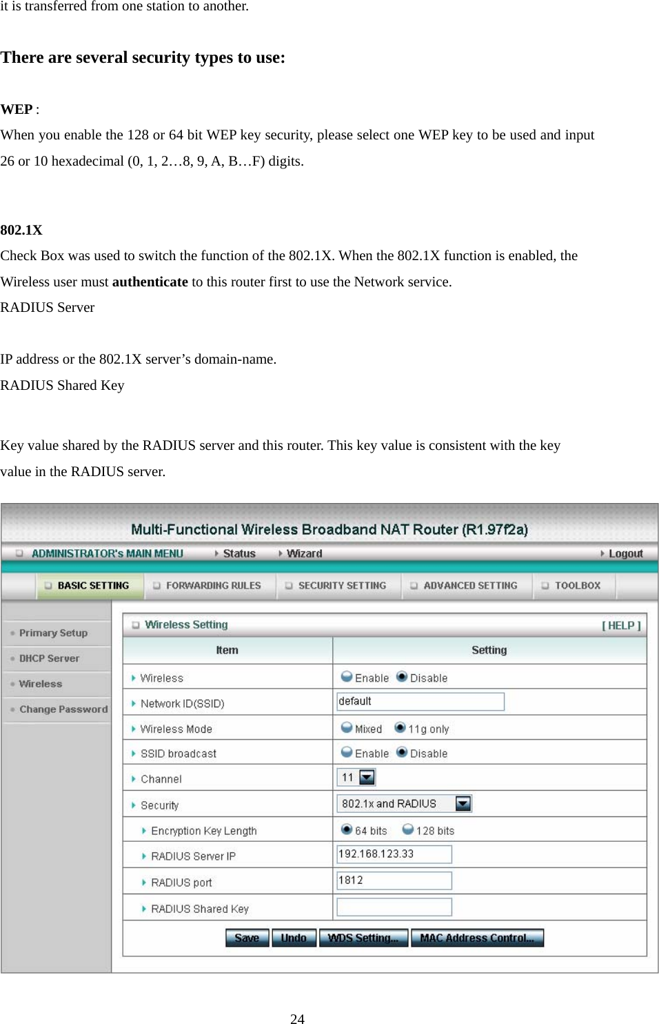  24it is transferred from one station to another.  There are several security types to use:  WEP :  When you enable the 128 or 64 bit WEP key security, please select one WEP key to be used and input 26 or 10 hexadecimal (0, 1, 2…8, 9, A, B…F) digits.  802.1X Check Box was used to switch the function of the 802.1X. When the 802.1X function is enabled, the Wireless user must authenticate to this router first to use the Network service.   RADIUS Server  IP address or the 802.1X server’s domain-name.   RADIUS Shared Key  Key value shared by the RADIUS server and this router. This key value is consistent with the key value in the RADIUS server. 