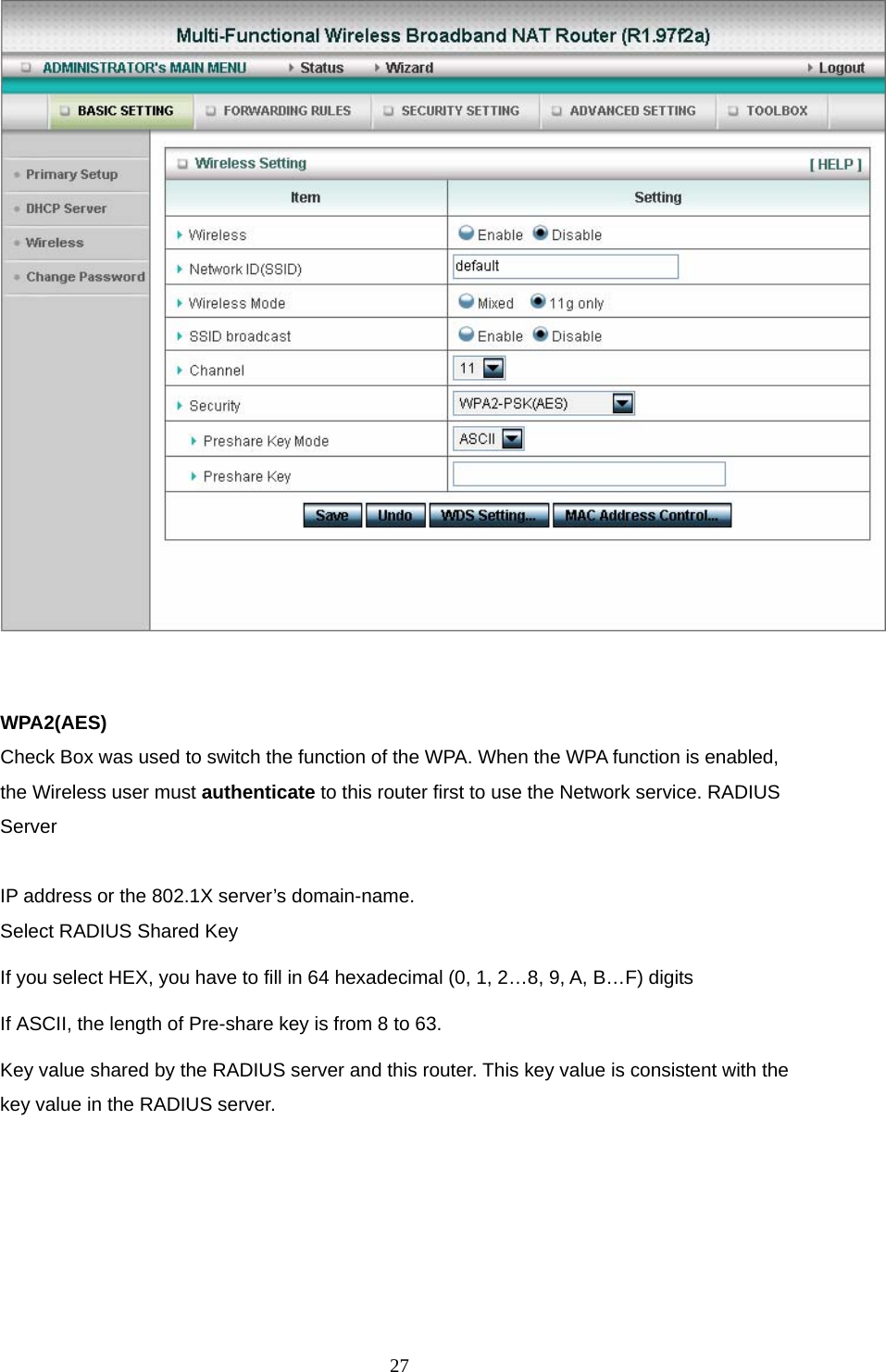  27  WPA2(AES) Check Box was used to switch the function of the WPA. When the WPA function is enabled, the Wireless user must authenticate to this router first to use the Network service. RADIUS Server  IP address or the 802.1X server’s domain-name.   Select RADIUS Shared Key If you select HEX, you have to fill in 64 hexadecimal (0, 1, 2…8, 9, A, B…F) digits If ASCII, the length of Pre-share key is from 8 to 63. Key value shared by the RADIUS server and this router. This key value is consistent with the key value in the RADIUS server. 