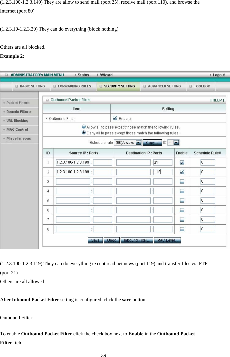  39(1.2.3.100-1.2.3.149) They are allow to send mail (port 25), receive mail (port 110), and browse the Internet (port 80)  (1.2.3.10-1.2.3.20) They can do everything (block nothing)    Others are all blocked. Example 2:    (1.2.3.100-1.2.3.119) They can do everything except read net news (port 119) and transfer files via FTP (port 21) Others are all allowed.  After Inbound Packet Filter setting is configured, click the save button.  Outbound Filter:   To enable Outbound Packet Filter click the check box next to Enable in the Outbound Packet Filter field. 