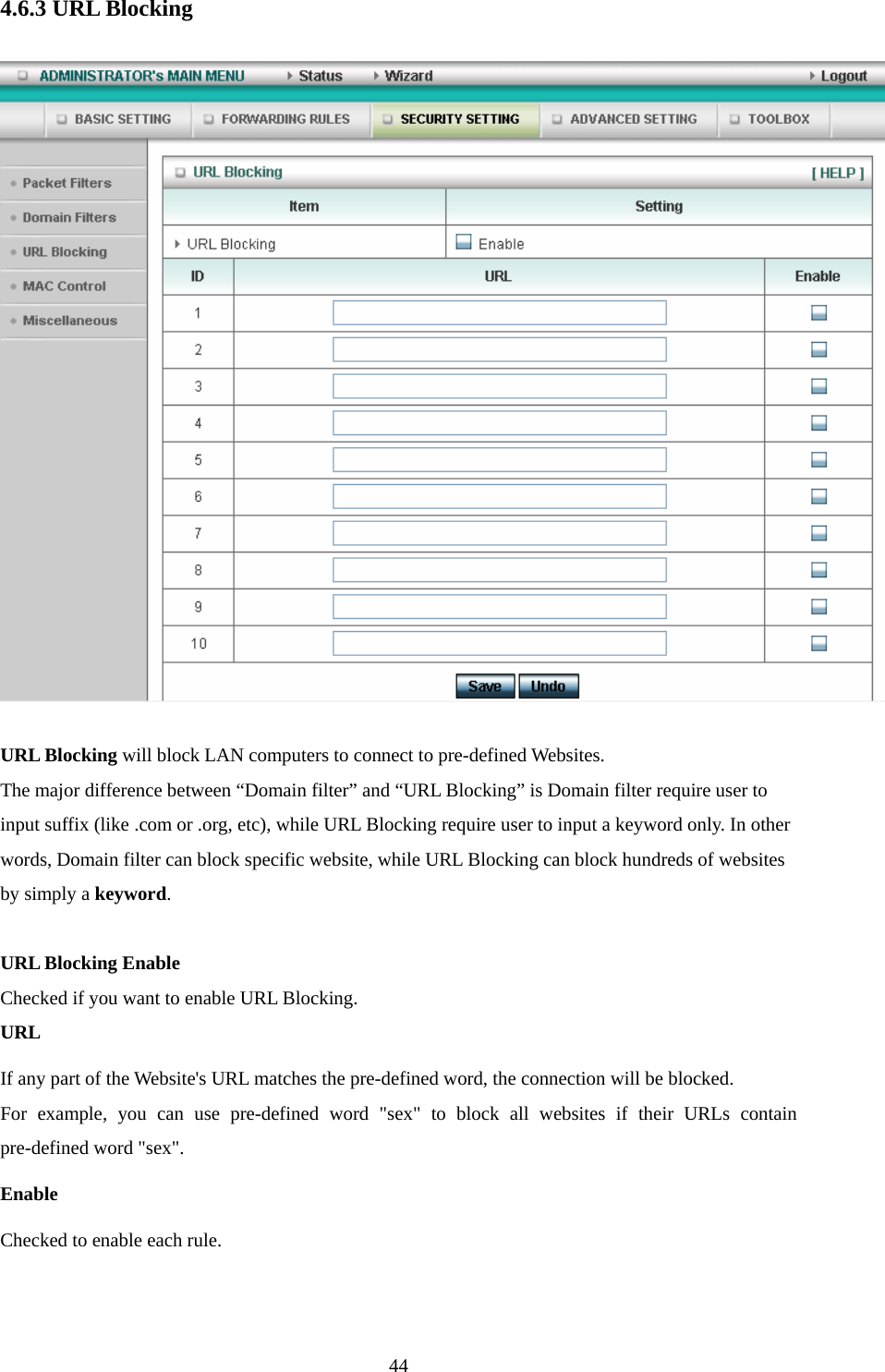  444.6.3 URL Blocking  URL Blocking will block LAN computers to connect to pre-defined Websites. The major difference between “Domain filter” and “URL Blocking” is Domain filter require user to input suffix (like .com or .org, etc), while URL Blocking require user to input a keyword only. In other words, Domain filter can block specific website, while URL Blocking can block hundreds of websites by simply a keyword.  URL Blocking Enable Checked if you want to enable URL Blocking.   URL If any part of the Website&apos;s URL matches the pre-defined word, the connection will be blocked. For example, you can use pre-defined word &quot;sex&quot; to block all websites if their URLs contain pre-defined word &quot;sex&quot;.   Enable Checked to enable each rule. 