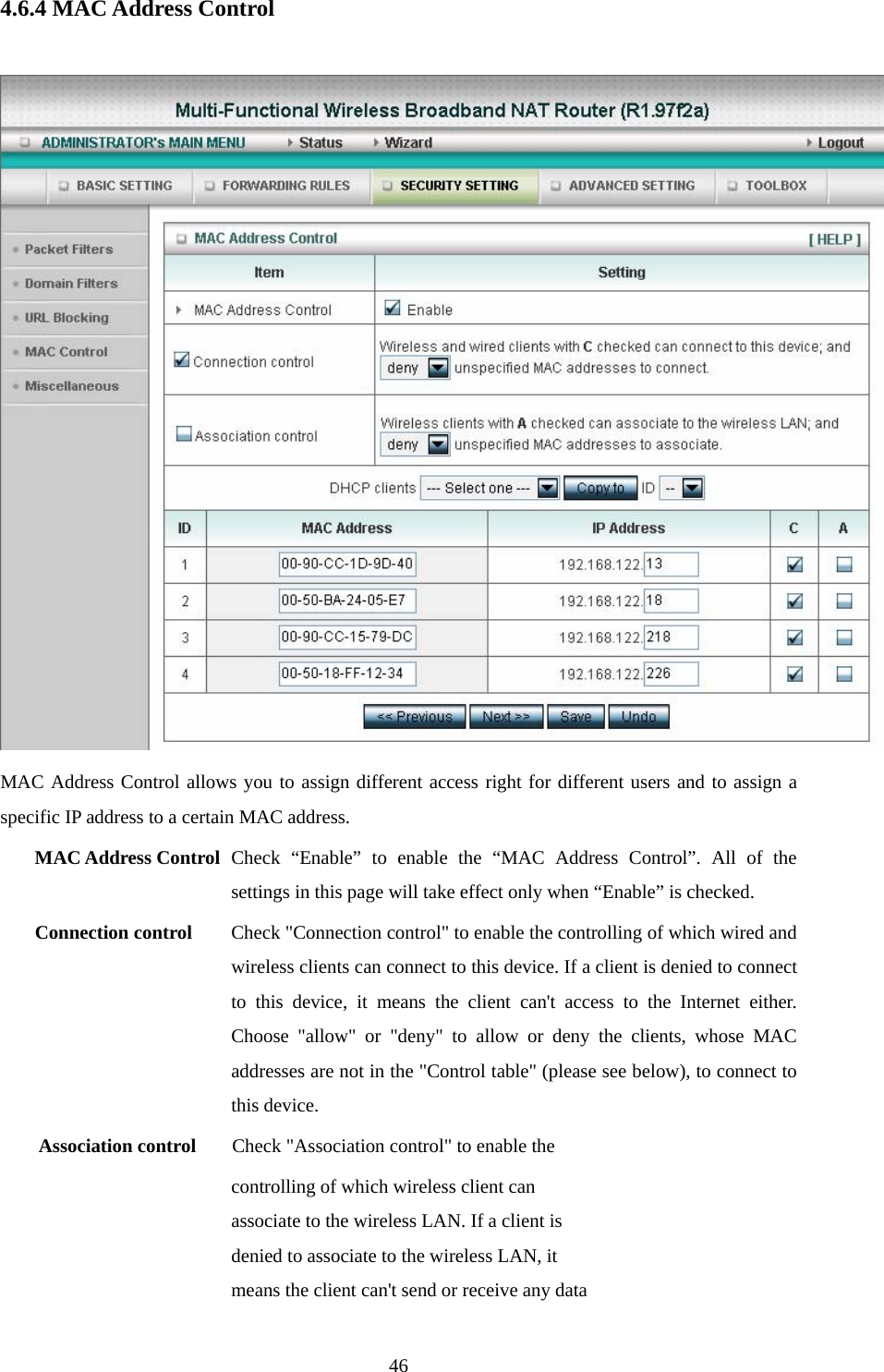  464.6.4 MAC Address Control   MAC Address Control allows you to assign different access right for different users and to assign a specific IP address to a certain MAC address. MAC Address Control Check “Enable” to enable the “MAC Address Control”. All of the settings in this page will take effect only when “Enable” is checked. Connection control  Check &quot;Connection control&quot; to enable the controlling of which wired and wireless clients can connect to this device. If a client is denied to connect to this device, it means the client can&apos;t access to the Internet either. Choose &quot;allow&quot; or &quot;deny&quot; to allow or deny the clients, whose MAC addresses are not in the &quot;Control table&quot; (please see below), to connect to this device. Association control  Check &quot;Association control&quot; to enable the controlling of which wireless client can associate to the wireless LAN. If a client is denied to associate to the wireless LAN, it means the client can&apos;t send or receive any data 