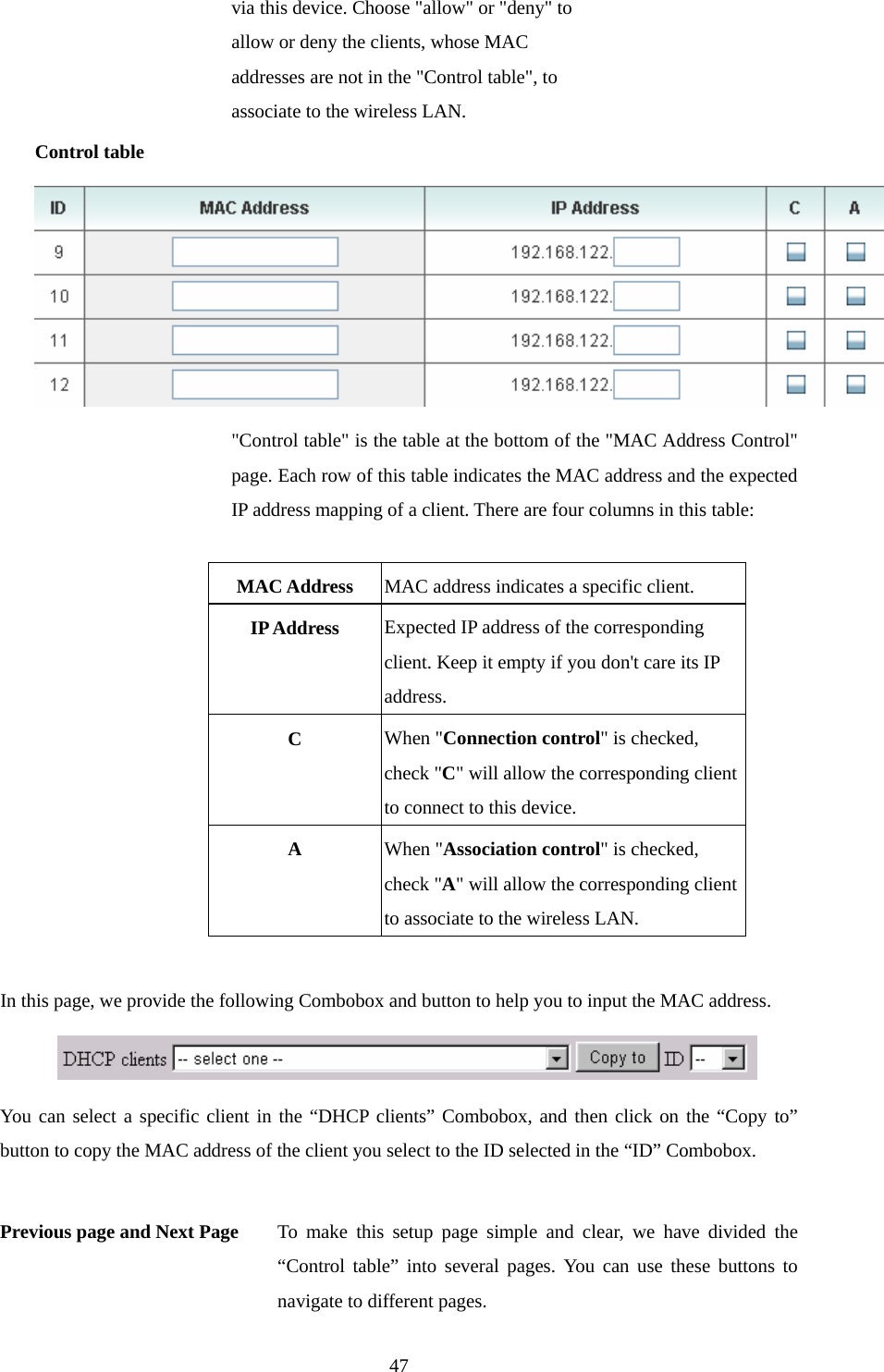  47via this device. Choose &quot;allow&quot; or &quot;deny&quot; to allow or deny the clients, whose MAC addresses are not in the &quot;Control table&quot;, to associate to the wireless LAN. Control table  &quot;Control table&quot; is the table at the bottom of the &quot;MAC Address Control&quot; page. Each row of this table indicates the MAC address and the expected IP address mapping of a client. There are four columns in this table:  MAC Address  MAC address indicates a specific client. IP Address  Expected IP address of the corresponding client. Keep it empty if you don&apos;t care its IP address. C  When &quot;Connection control&quot; is checked, check &quot;C&quot; will allow the corresponding client to connect to this device. A  When &quot;Association control&quot; is checked, check &quot;A&quot; will allow the corresponding client to associate to the wireless LAN.  In this page, we provide the following Combobox and button to help you to input the MAC address.  You can select a specific client in the “DHCP clients” Combobox, and then click on the “Copy to” button to copy the MAC address of the client you select to the ID selected in the “ID” Combobox.  Previous page and Next Page  To make this setup page simple and clear, we have divided the “Control table” into several pages. You can use these buttons to navigate to different pages. 