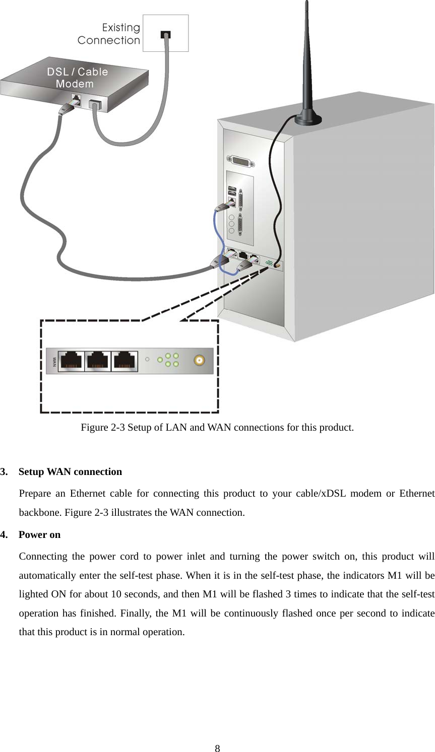  8 Figure 2-3 Setup of LAN and WAN connections for this product.  3.  Setup WAN connection Prepare an Ethernet cable for connecting this product to your cable/xDSL modem or Ethernet backbone. Figure 2-3 illustrates the WAN connection. 4.  Power on  Connecting the power cord to power inlet and turning the power switch on, this product will automatically enter the self-test phase. When it is in the self-test phase, the indicators M1 will be lighted ON for about 10 seconds, and then M1 will be flashed 3 times to indicate that the self-test operation has finished. Finally, the M1 will be continuously flashed once per second to indicate that this product is in normal operation.    