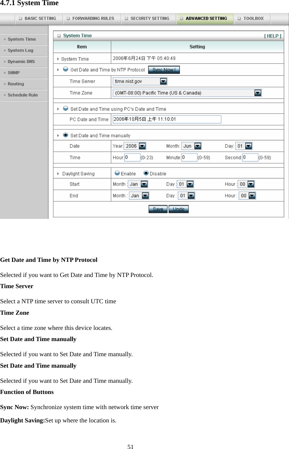  514.7.1 System Time    Get Date and Time by NTP Protocol Selected if you want to Get Date and Time by NTP Protocol.   Time Server Select a NTP time server to consult UTC time   Time Zone Select a time zone where this device locates.   Set Date and Time manually Selected if you want to Set Date and Time manually.   Set Date and Time manually Selected if you want to Set Date and Time manually. Function of Buttons Sync Now: Synchronize system time with network time server Daylight Saving:Set up where the location is. 