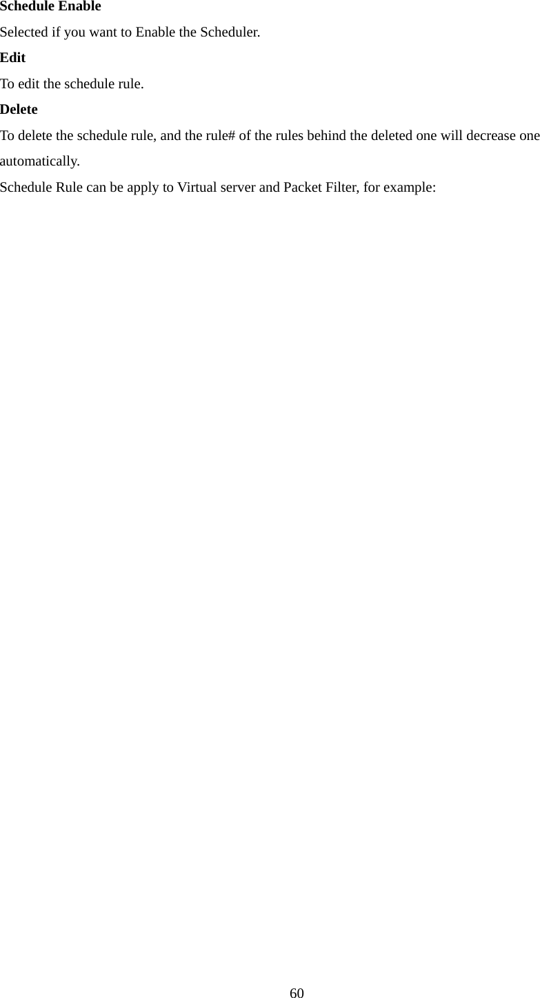  60 Schedule Enable Selected if you want to Enable the Scheduler.   Edit To edit the schedule rule.   Delete To delete the schedule rule, and the rule# of the rules behind the deleted one will decrease one automatically. Schedule Rule can be apply to Virtual server and Packet Filter, for example: 