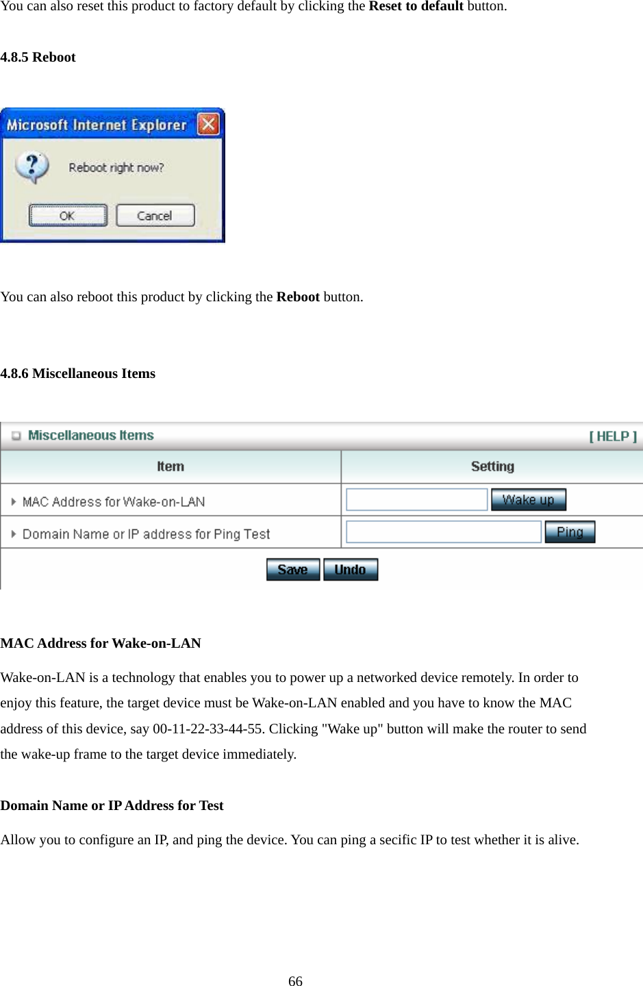  66 You can also reset this product to factory default by clicking the Reset to default button.  4.8.5 Reboot    You can also reboot this product by clicking the Reboot button.   4.8.6 Miscellaneous Items    MAC Address for Wake-on-LAN Wake-on-LAN is a technology that enables you to power up a networked device remotely. In order to enjoy this feature, the target device must be Wake-on-LAN enabled and you have to know the MAC address of this device, say 00-11-22-33-44-55. Clicking &quot;Wake up&quot; button will make the router to send the wake-up frame to the target device immediately.    Domain Name or IP Address for Test Allow you to configure an IP, and ping the device. You can ping a secific IP to test whether it is alive.     