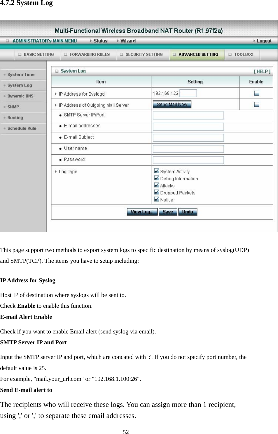  524.7.2 System Log  This page support two methods to export system logs to specific destination by means of syslog(UDP) and SMTP(TCP). The items you have to setup including:   IP Address for Syslog Host IP of destination where syslogs will be sent to. Check Enable to enable this function.   E-mail Alert Enable Check if you want to enable Email alert (send syslog via email).   SMTP Server IP and Port Input the SMTP server IP and port, which are concated with &apos;:&apos;. If you do not specify port number, the default value is 25. For example, &quot;mail.your_url.com&quot; or &quot;192.168.1.100:26&quot;.   Send E-mail alert to The recipients who will receive these logs. You can assign more than 1 recipient, using &apos;;&apos; or &apos;,&apos; to separate these email addresses. 