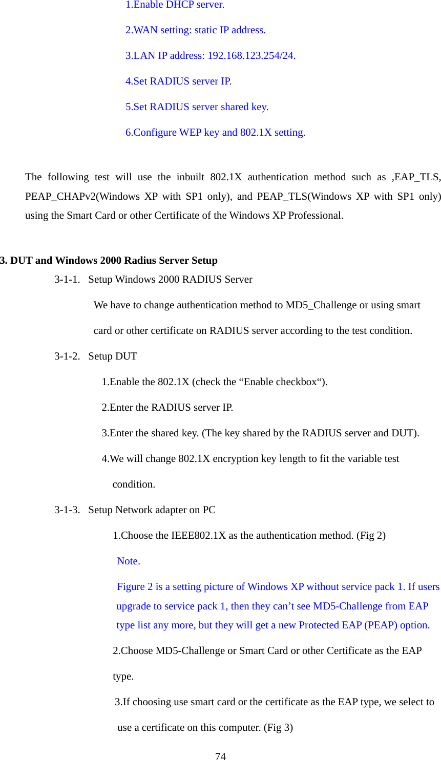  741.Enable DHCP server. 2.WAN setting: static IP address. 3.LAN IP address: 192.168.123.254/24. 4.Set RADIUS server IP. 5.Set RADIUS server shared key. 6.Configure WEP key and 802.1X setting.  The following test will use the inbuilt 802.1X authentication method such as ,EAP_TLS, PEAP_CHAPv2(Windows XP with SP1 only), and PEAP_TLS(Windows XP with SP1 only) using the Smart Card or other Certificate of the Windows XP Professional.  3. DUT and Windows 2000 Radius Server Setup 3-1-1.   Setup Windows 2000 RADIUS Server We have to change authentication method to MD5_Challenge or using smart   card or other certificate on RADIUS server according to the test condition. 3-1-2.   Setup DUT 1.Enable the 802.1X (check the “Enable checkbox“). 2.Enter the RADIUS server IP. 3.Enter the shared key. (The key shared by the RADIUS server and DUT). 4.We will change 802.1X encryption key length to fit the variable test   condition. 3-1-3.   Setup Network adapter on PC 1.Choose the IEEE802.1X as the authentication method. (Fig 2) Note.  Figure 2 is a setting picture of Windows XP without service pack 1. If users upgrade to service pack 1, then they can’t see MD5-Challenge from EAP type list any more, but they will get a new Protected EAP (PEAP) option. 2.Choose MD5-Challenge or Smart Card or other Certificate as the EAP type. 3.If choosing use smart card or the certificate as the EAP type, we select to   use a certificate on this computer. (Fig 3) 