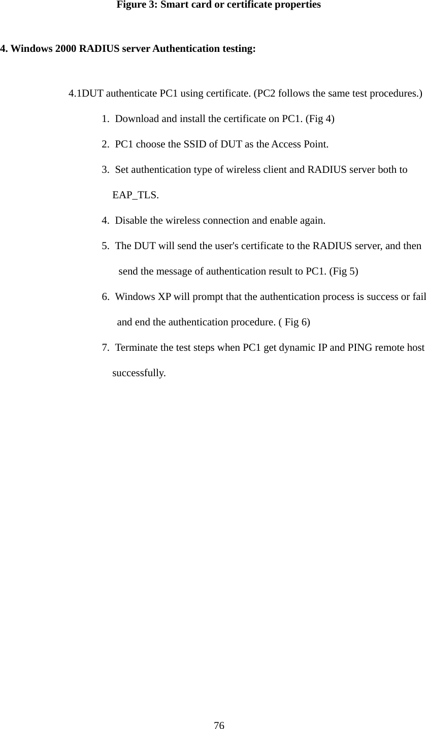  76 Figure 3: Smart card or certificate properties  4. Windows 2000 RADIUS server Authentication testing:  4.1DUT authenticate PC1 using certificate. (PC2 follows the same test procedures.) 1.  Download and install the certificate on PC1. (Fig 4) 2.  PC1 choose the SSID of DUT as the Access Point. 3.  Set authentication type of wireless client and RADIUS server both to   EAP_TLS. 4.  Disable the wireless connection and enable again. 5.  The DUT will send the user&apos;s certificate to the RADIUS server, and then send the message of authentication result to PC1. (Fig 5) 6.  Windows XP will prompt that the authentication process is success or fail   and end the authentication procedure. ( Fig 6) 7.  Terminate the test steps when PC1 get dynamic IP and PING remote host   successfully. 