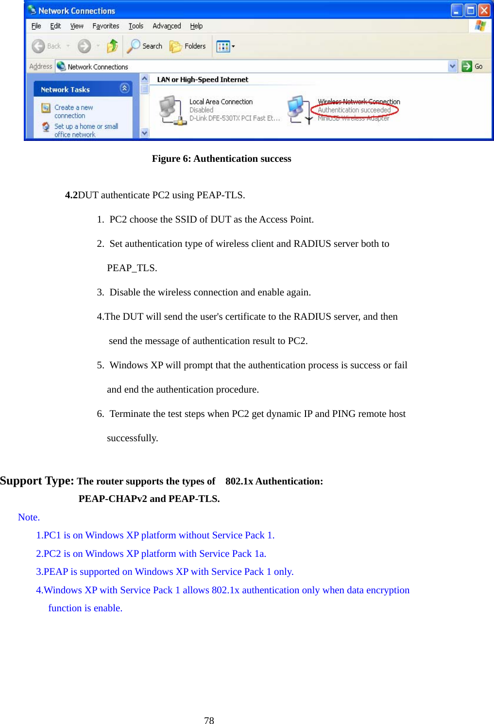  78 Figure 6: Authentication success  4.2DUT authenticate PC2 using PEAP-TLS. 1.  PC2 choose the SSID of DUT as the Access Point. 2.  Set authentication type of wireless client and RADIUS server both to   PEAP_TLS. 3.  Disable the wireless connection and enable again. 4.The DUT will send the user&apos;s certificate to the RADIUS server, and then send the message of authentication result to PC2. 5.  Windows XP will prompt that the authentication process is success or fail   and end the authentication procedure. 6.  Terminate the test steps when PC2 get dynamic IP and PING remote host   successfully.  Support Type: The router supports the types of    802.1x Authentication:              PEAP-CHAPv2 and PEAP-TLS. Note. 1.PC1 is on Windows XP platform without Service Pack 1. 2.PC2 is on Windows XP platform with Service Pack 1a. 3.PEAP is supported on Windows XP with Service Pack 1 only. 4.Windows XP with Service Pack 1 allows 802.1x authentication only when data encryption function is enable.   