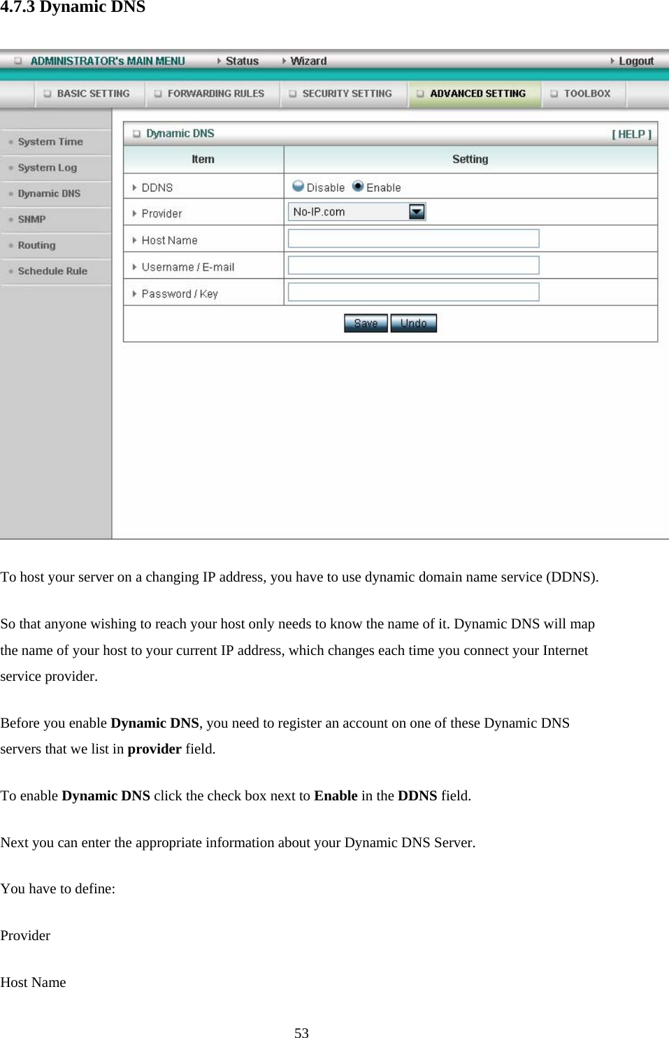  534.7.3 Dynamic DNS   To host your server on a changing IP address, you have to use dynamic domain name service (DDNS).   So that anyone wishing to reach your host only needs to know the name of it. Dynamic DNS will map the name of your host to your current IP address, which changes each time you connect your Internet service provider.   Before you enable Dynamic DNS, you need to register an account on one of these Dynamic DNS servers that we list in provider field.   To enable Dynamic DNS click the check box next to Enable in the DDNS field. Next you can enter the appropriate information about your Dynamic DNS Server. You have to define: Provider Host Name 